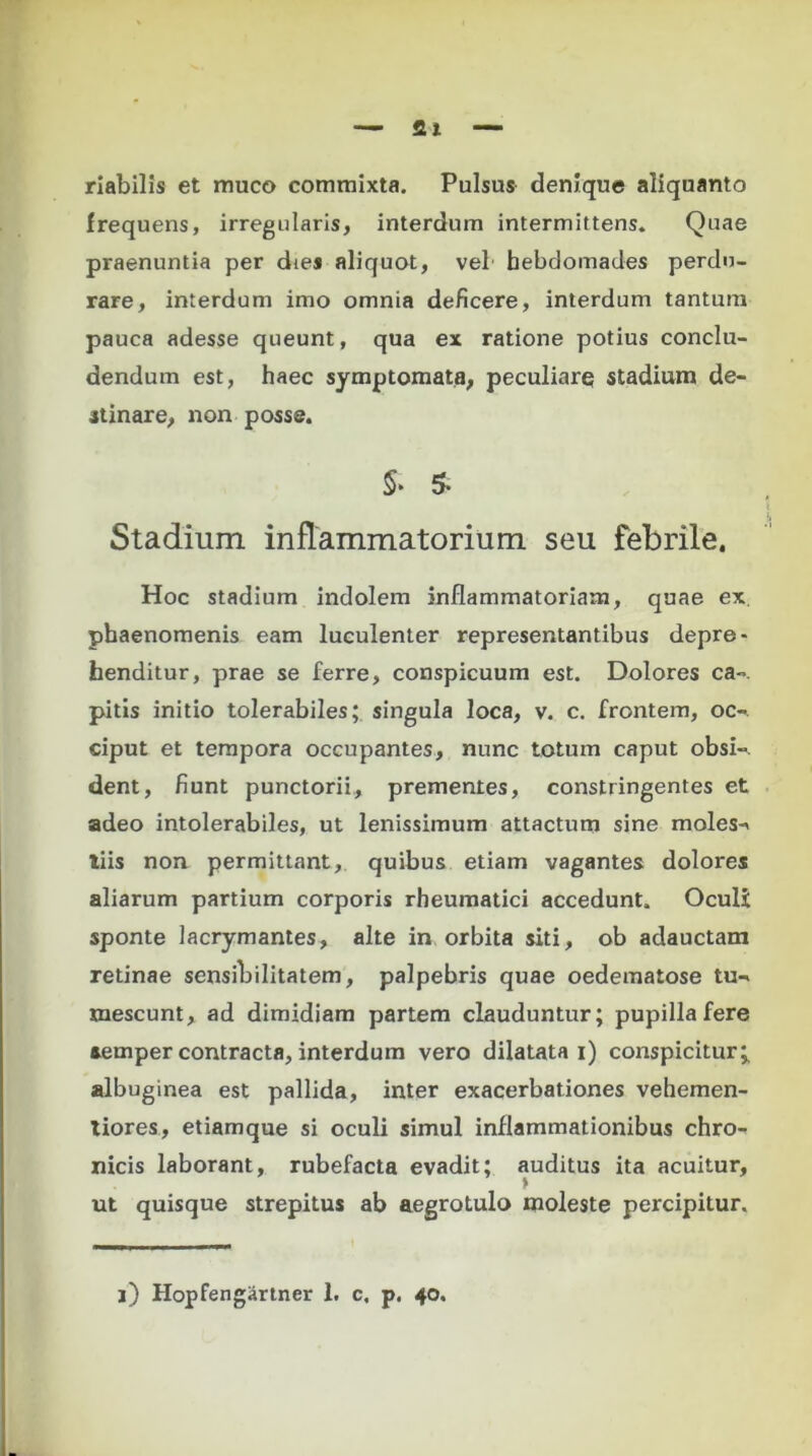 rlabilis et muco commixta. Pulsus denique aliquanto frequens, irregularis, interdum intermittens. Quae praenuntia per dies aliquot, vel hebdomades perdu- rare, interdum imo omnia deficere, interdum tantum pauca adesse queunt, qua ex ratione potius conclu- dendum est, haec symptomata, peculiarq stadium de- stinare, non posse. S- 5- Stadium inflammatorium seu febrile. Hoc stadium indolem inflammatoriam, quae ex phaenomenis eam luculenter representantibus depre- henditur, prae se ferre, conspicuum est. Dolores ca~. pitis initio tolerabiles; singula loca, v. c. frontem, oc-. ciput et tempora occupantes, nunc totum caput obsi«. dent, fiunt punctorii, prementes, constringentes et adeo intolerabiles, ut lenissimum attactum sine moles-* tiis non permittant, quibus etiam vagantes dolores aliarum partium corporis rheumatici accedunt. Oculi sponte lacrymantes, alte in orbita siti, ob adauctam retinae sensibilitatem, palpebris quae oedematose tu- mescunt, ad dimidiam partem clauduntur; pupilla fere aemper contracta, interdum vero dilatata i) conspicitur* albuginea est pallida, inter exacerbationes vehemen- tiores, etiamque si oculi simul inflammationibus chro- nicis laborant, rubefacta evadit; auditus ita acuitur, ut quisque strepitus ab aegrotulo moleste percipitur.