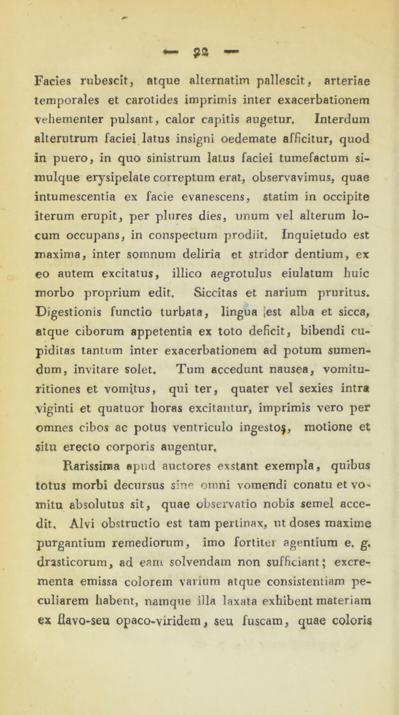 Facies rubescit, atque alternatim pallescit, arteriae temporales et carotides imprimis inter exacerbationem vehementer pulsant, calor capitis augetur. Interdum alterutrum faciei latus insigni oedemate afficitur, quod in puero, in quo sinistrum latus faciei tumefactum si- mulque erysipelate correptum erat, observavimus, quae intumescentia ex facie evanescens, statim in occipite iterum erupit, per plures dies, unum vel alterum lo- cum occupans, in conspectum prodiit. Inquietudo est maxima, inter somnum deliria ct stridor dentium, ex eo autem excitatus, illico aegrotulus eiulatum huic morbo proprium edit. Siccitas et narium pruritus. Digestionis functio turbata, lingua iest alba et sicca, atque ciborum appetentia ex toto deficit, bibendi cu- piditas tantum inter exacerbationem ad potum sumen- dum, invitare solet. Tum accedunt nausea, vomitu- ritiones et vomitus, qui ter, quater vel sexies intra viginti et quatuor horas excitantur, imprimis vero per omnes cibos ac potus ventriculo ingesto^, motione et situ erecto corporis augentur, Piarissinaa apud auctores exstant, exempla, quibus totus morbi decursus sine omni vomendi conatu et vo- mitu absolutus sit, quae observatio nobis semel acce- dit. Alvi obstructio est tam pertinax, ut doses maxime purgantium remediorum, imo fortiter agentium e. g. drasticorum, ad eam solvendam non sufficiant; excre- menta emissa colorem varium atque consistentiam pe- culiarem habent, namque illa laxata exhibent materiam ex flavo-seu opaco-viridem, seu fuscam, quae coloris