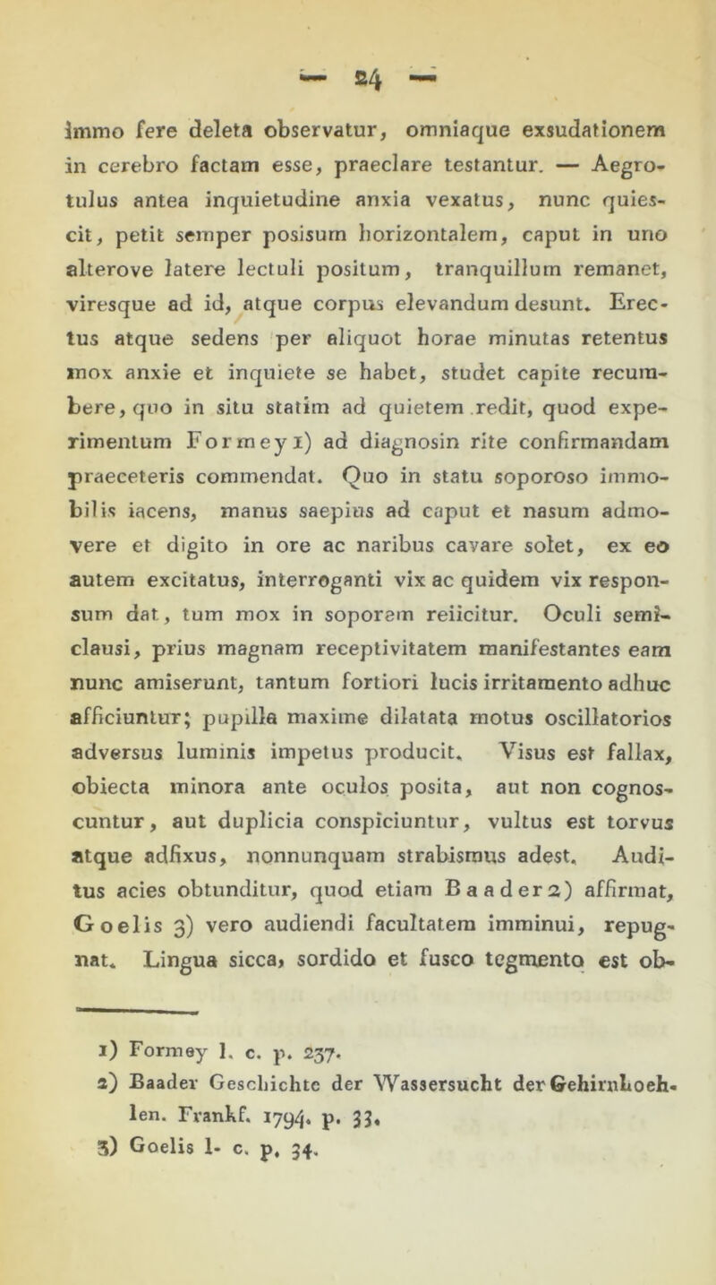 S4 Immo fere deleta observatur, omniaque exsudationem in cerebro factam esse, praeclare testantur. — Aegro- tulus antea inquietudine anxia vexatus, nunc quies- cit, petit semper posisum horizontalem, caput in uno alterove latere lectuli positum, tranquillum remanet, viresque ad id, atque corpus elevandum desunt. Erec- tus atque sedens per aliquot horae minutas retentus mox anxie et inquiete se habet, studet capite recum- bere, qno in situ statim ad quietem redit, quod expe- rimentum Formeyi) ad diagnosin rite confirmandam praeceleris commendat. Quo in statu soporoso immo- bilis iacens, manus saepius ad caput et nasum admo- vere et digito in ore ac naribus cavare solet, ex eo autem excitatus, interroganti vix ac quidem vix respon- sum dat, tum mox in soporem reiicitur. Oculi semi- clausi, prius magnam receptivitatem manifestantes eam nunc amiserunt, tantum fortiori lucis irritamento adhuc afficiuntur; pupilla maxime dilatata motus oscillatorios adversus luminis impetus producit. Visus est fallax, obiecta minora ante oculos posita, aut non cognos- cuntur, aut duplicia conspiciuntur, vultus est torvus atque adfixus, nonnunquam strabismus adest. Audi- tus acies obtunditur, quod etiam Baaders) affirmat, Goelis 3) vero audiendi facultatem imminui, repug- nat. Lingua sicca, sordido et fusco tegmento est ob- 1) Formey 1. c. p. 237. a) Baadev Geschichte der Wassersucht der GehimLoeh- len. Frankf. 1794. p. 33*