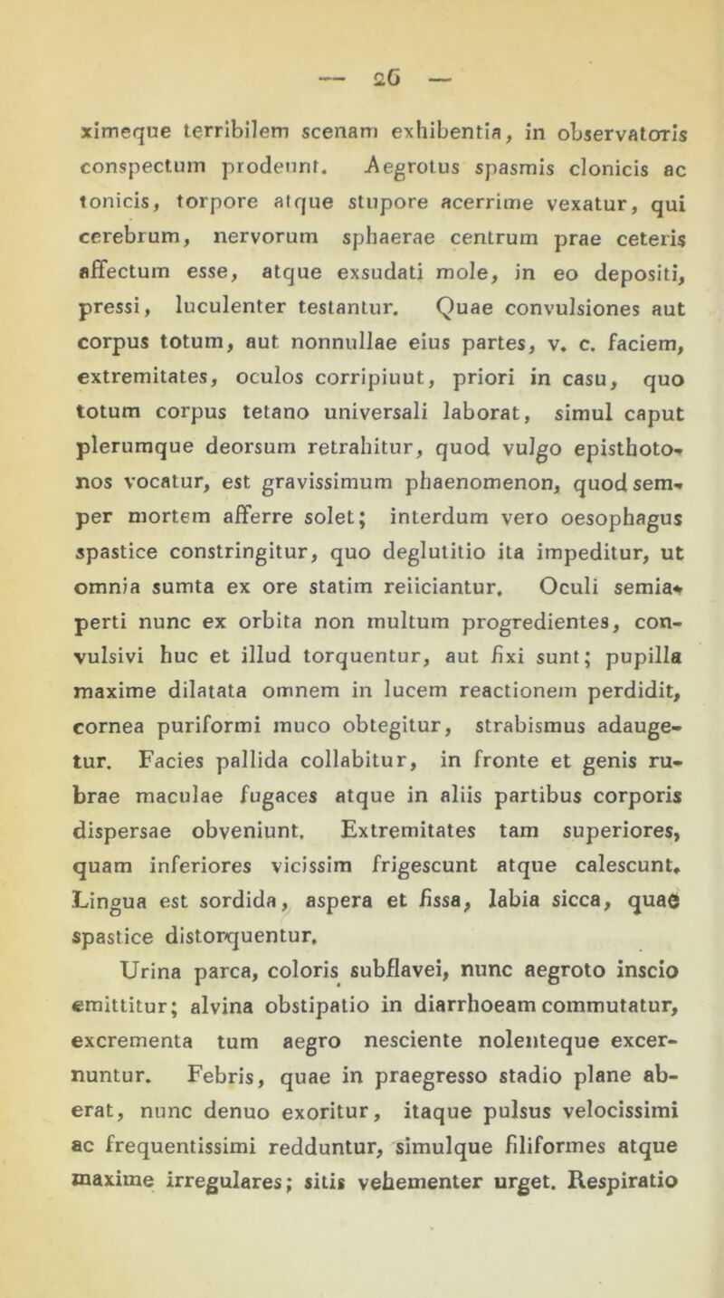 ximeque terribilem scenam exhibentia, in observatoris conspectum prodeunt. Aegrotus spasmis clonicis ac tonicis, torpore atque stupore acerrime vexatur, qui cerebrum, nervorum sphaerae centrum prae ceteris affectum esse, atque exsudati mole, in eo depositi, pressi, luculenter testantur. Quae convulsiones aut corpus totum, aut nonnullae eius partes, v. c. faciem, extremitates, oculos corripiuut, priori in casu, quo totum corpus tetano universali laborat, simul caput plerumque deorsum reLrahitur, quod vulgo episthoto- nos vocatur, est gravissimum phaenomenon, quodsem- per mortem afferre solet; interdum vero oesophagus spastice constringitur, quo deglutitio ita impeditur, ut omnia sumta ex ore statim reiiciantur. Oculi semia* perti nunc ex orbita non multum progredientes, con- vulsivi huc et illud torquentur, aut fixi sunt; pupilla maxime dilatata omnem in lucem reactionem perdidit, cornea puriformi muco obtegitur, strabismus adauge- tur. Facies pallida collabitur, in fronte et genis ru- brae maculae fugaces atque in aliis partibus corporis dispersae obveniunt. Extremitates tam superiores, quam inferiores vicissim frigescunt atque calescunt. Lingua est sordida, aspera et fissa, labia sicca, quae spastice distorquentur. Urina parca, coloris subflavei, nunc aegroto inscio emittitur; alvina obstipatio in diarrhoeam commutatur, excrementa tum aegro nesciente nolenteque excer- nuntur. Febris, quae in praegresso stadio plane ab- erat, nunc denuo exoritur, itaque pulsus velocissimi ac frequentissimi redduntur, simulque filiformes atque maxime irregulares; sitis vehementer urget. Respiratio