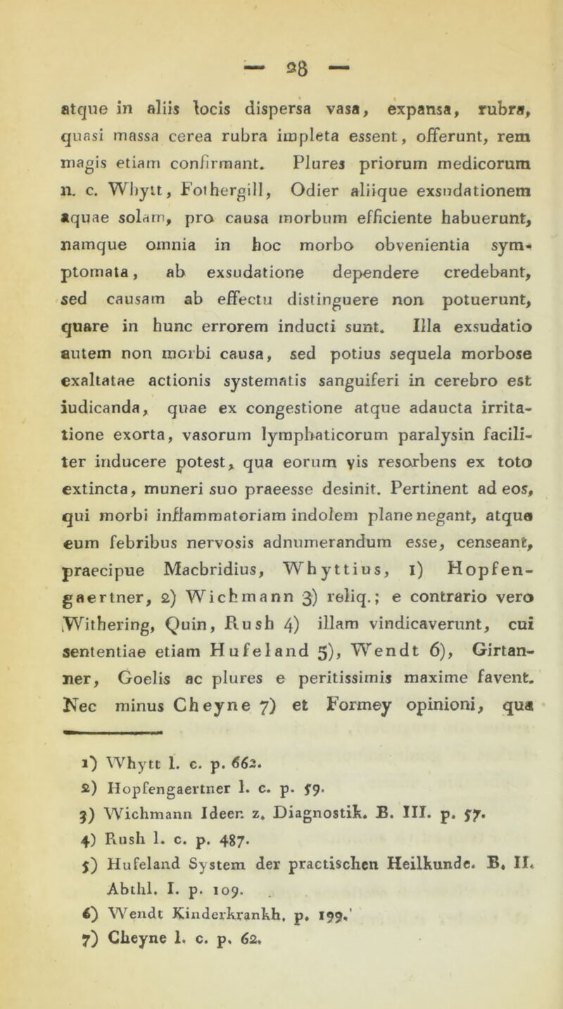 38 atque in aliis locis dispersa vasa, expansa, rubra, quasi massa cerea rubra impleta essent, offerunt, rem magis etiam confirmant. Plures priorum medicorum n. c. Wliytt, Fothergill, Odier aliique exsndationem aquae solam, pro causa morbum efficiente habuerunt, namque omnia in hoc morbo obvenientia sym- ptomata , ab exsudatione dependere credebant, sed causam ab effectu distinguere non potuerunt, quare in hunc errorem inducti sunt. Illa exsudatio autem non morbi causa, sed potius sequela morbose exaltatae actionis systematis sanguiferi in cerebro est iudicanda, quae ex congestione atque adaucta irrita- tione exorta, vasorum lymphaticorum paralysin facili- ter inducere potest, qua eorum yis resorbens ex toto extincta, muneri suo praeesse desinit. Pertinent ad eos, qui morbi inflammatoriam indolem plane negant, atqua eum febribus nervosis adnumerandum esse, censeant, praecipue Macbridius, Whyttius, i) Hopfen- gaertner, 2) Wichmann 3) reliq.; e contrario vero .Withering, Quin, Rush 4) illam vindicaverunt, cui sententiae etiam Hufeland 5)> Wendt 6), Girtan- ner, Goelis ac plures e peritissimis maxime favent. Nec minus Cheyne 7) et Formey opinioni, qua 1} Whytt I. c. p. 662. 2) Hopfengaertner 1. c. p. fg. 3) Wichmann Ideer. z, Diagnostik. B. III. p. $7. 4) Piush 1. c. p. 487. j) Hufeland System der practischen Heilkunde. B, II* Abthl. I. p. 109. 4) Wendt Kinderkranhh, p, 199*'