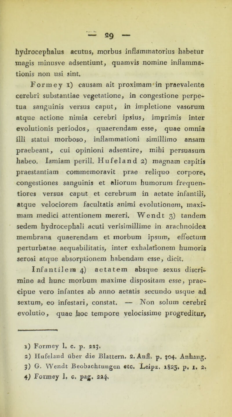 hydrocephalus acutus, morbus inflammatorius habetur magis minusve adsentiunt, quamvis nomine inflamma* tionis non usi sint. Formey i) causam ait proximam in praevalente cerebri substantiae vegetatione, in congestione perpe- tua sanguinis versus caput, in impletione vasorum atque actione nimia cerebri ipsius, imprimis inter evolutionis periodos, quaerendam esse, quae omnia illi statui morboso, inflammationi simillimo ansam praebeant, cui opinioni adsentire, mihi persuasum habeo. Iamiam perill. Hufeland 2) magnam capitis praestantiam commemoravit prae reliquo corpore, congestiones sanguinis et aliorum humorum frequen- tiores versus caput et cerebrum in aetate infantili, atque velociorem facultatis animi evolutionem, maxi- mam medici attentionem mereri. Wendt 3) tandem sedem hydrocephali acuti verisimillime in arachnoidea membrana quaerendam et morbum ipsum, effectum perturbatae aequabilitatis, inter exhalationem humoris serosi atque absorptionem habendam esse, dicit. Infantilem 4) aetatem absque sexus discri- mine ad hunc morbum maxime dispositam esse, prae- cipue vero infantes ab anno aetatis secundo usque ad sextum, eo infestari, constat. — Non solum cerebri evolutio, quae hoc tempore velocissime progreditur, 1) Formey 1, c. p. 233» 2) Hufeland uber die Blattern. 2. Anii. p. 504. Anhang. 3) G. Wendt Beobachtungen etc. Leipz. 1825, p, 1. 2.