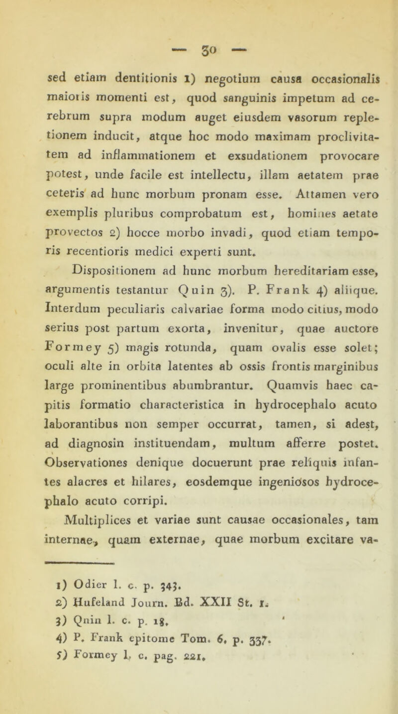 3» sed etiam dentitionis I) negotium causa occasionalis maiotis momenti est, quod sanguinis impetum ad ce- rebrum supra modum auget eiusdem vasorum reple- tionem inducit, atque hoc modo maximam proclivita- tem ad inflammationem et exsudationem provocare potest, unde facile est intellectu, illam aetatem prae ceteris ad hunc morbum pronam esse. Attamen vero exemplis pluribus comprobatum est, homines aetate provectos 2) hocce morbo invadi, quod etiam tempo- ris recentioris medici experti sunt. Dispositionem ad hunc morbum hereditariam esse, argumentis testantur Quin 3). P. Frank 4) aliique. Interdum peculiaris calvariae forma modo citius, modo serius post partum exorta, invenitur, quae auctore Formey 5) magis rotunda, quam ovalis esse solet; oculi alte in orbita latentes ab ossis frontis marginibus large prominentibus abumbrantur. Quamvis haec ca- pitis formatio characteristica in hydrocephalo acuto laborantibus non semper occurrat, tamen, si adest, ad diagnosin instituendam, multum afferre postet. Observationes denique docuerunt prae reliquis infan- tes alacres et hilares, eosdemque ingeniosos hydroce- phalo acuto corripi. Multiplices et variae sunt causae occasionales, tam internae, quam externae, quae morbum excitare va- 1) Odier 1. c p. 34?. 2) Hufeland Journ. Ed. XXII St. Iw 3) Qnin 1. c. p. lg. 4) P. Frank epitome Tom. 6, p. 337.