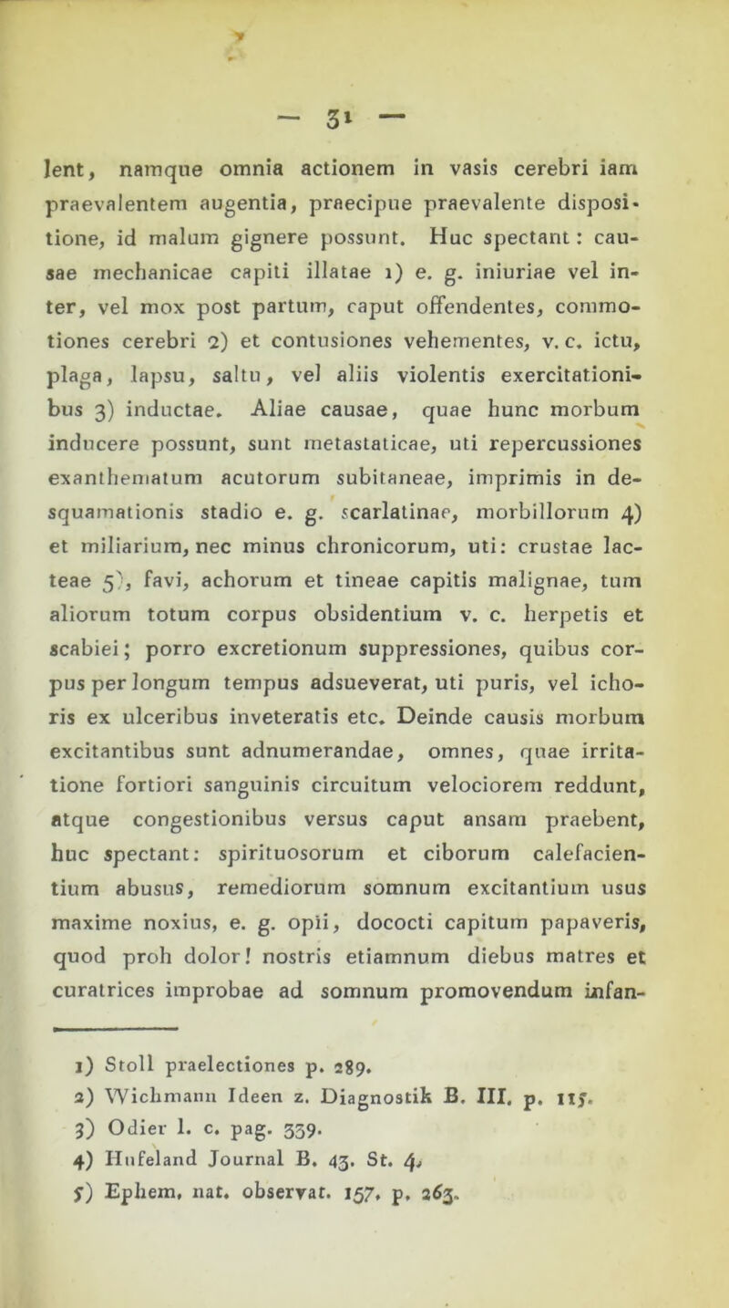 praevalentem augentia, praecipue praevalente disposi- tione, id malum gignere possunt. Huc spectant: cau- sae mechanicae capiti illatae i) e. g. iniuriae vel in- ter, vel mox post partum, caput offendentes, commo- tiones cerebri 2) et contusiones vehementes, v. c. ictu, plaga, lapsu, saltu, vel aliis violentis exercitationi- bus 3) inductae. Aliae causae, quae hunc morbum inducere possunt, sunt metastaticae, uti repercussiones exanthematum acutorum subitaneae, imprimis in de- squamationis stadio e. g. scarlatinae, morbillorum 4) et miliarium, nec minus chronicorum, uti: crustae lac- teae 5), favi, achorum et tineae capitis malignae, tum aliorum totum corpus obsidentium v. c. herpetis et scabiei; porro excretionum suppressiones, quibus cor- pus per longum tempus adsueverat, uti puris, vel icho- ris ex ulceribus inveteratis etc. Deinde causis morbum excitantibus sunt adnumerandae, omnes, quae irrita- tione fortiori sanguinis circuitum velociorem reddunt, atque congestionibus versus caput ansam praebent, huc spectant: spirituosorum et ciborum calefacien- tium abusus, remediorum somnum excitantium usus maxime noxius, e. g. opii, dococti capitum papaveris, quod proh dolor! nostris etiamnum diebus matres et curatrices improbae ad somnum promovendum infan- l) Stoll praelectiones p. 289. a) Wichmann Ideen z. Diagnostik B. III, p. nj. 3) Odier 1. c. pag. 359. 4) Hufeland Journal B. 43. St. $■) Ephem, nat. observat. 157, p. 263.