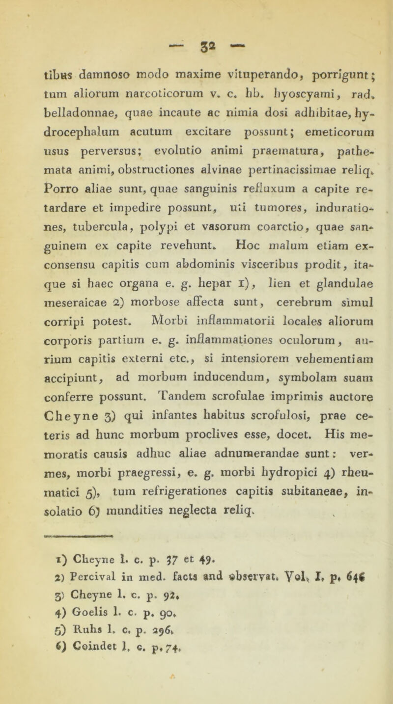 tibus damnoso modo maxime vituperando, porrigunt; tum aliorum narcoticorum v. c. hb. hyoscyami, rad, belladonnae, quae incaute ac nimia dosi adhibitae, hy- drocephalum acutum excitare possunt; emeticorum usus perversus; evolutio animi praematura, pathe- mata animi, obstructiones alvinae pertinacissimae reliq. Porro aliae sunt, quae sanguinis refluxum a capite re- tardare et impedire possunt, uti tumores, induratio- nes, tubercula, polypi et vasorum coarctio, quae san- guinem ex capite revehunt* Hoc malum etiam ex- consensu capitis cum abdominis visceribus prodit, ita- que si haec organa e. g. hepar i), lien et glandulae meseraicae 2) morbose affecta sunt, cerebrum simul corripi potest. Morbi inflammatorii locales aliorum corporis partium e. g. inflammationes oculorum, au- rium capitis externi etc., si intensiorem vehementiam accipiunt, ad morbum inducendum, symbolam suam conferre possunt. Tandem scrofulae imprimis auctore Cheyne 3) qui infantes habitus scrofulosi, prae ce- teris ad hunc morbum proclives esse, docet. His me- moratis causis adhuc aliae adnumerandae sunt: ver- mes, morbi praegressi, e. g. morbi hydropici 4) rheu- matici 5), tum refrigerationes capitis subitaneae, in- solatio 6) mundities neglecta reliq. 1) Cheyne 1. c. p. 37 et 49. 2) Percival in med. facta and «bstrvat. Vol, I, p, 646 5) Cheyne 1. c. p. 92, 4) Goelis 1. c. p. go* 5) Ruhs 1. c, p. 296v 6) Coindet 1. c. p, 74.