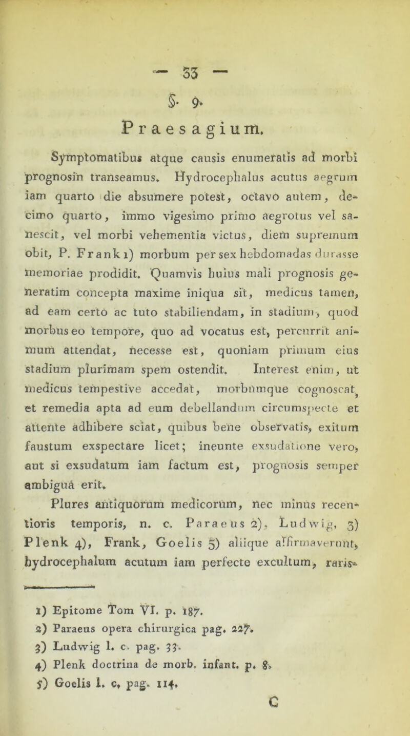 5- 9* Praesagium, Symptomatibus atque causis enumeratis ad morbi prognosin transeamus* Hydrocepbalus acutus aegrum iam quarto die absumere potest, octavo autem, de- cimo quarto, iirrnio vigesimo primo aegrotus vel sa- nescit, vel morbi vehementia victus, diem supremum obit, P. Franki) morbum per sex hebdomadas durasse memoriae prodidit. Quamvis huius mali prognosis ge- neratim concepta maxime iniqua sit, medicus tamen, ad eam certo ac tuto stabiliendam, in stadium, quod morbus eo tempore, quo ad vocatus est, percurrit ani- mum attendat, necesse est, quoniam primum eius stadium plurimam spem ostendit. Interest enim, ut medicus tempestive accedat, rnorbnmque cognoscat et remedia apta ad eum debellandum circumspecte en attente adhibere sciat, quibus bene observatis, exitum faustum exspectare licet; ineunte exsudatmne vero, aut si exsudatum iam factum est, prognosis semper ambigua erit. Plures antiquorum medicorum, nec minus recen- lioris temporis, n. c, Paraeus 2), Ludwig, 3) Plenk 4), Frank, Goelis 5) aliique affirmaverunt, bydrocephalum acutum iam perfecte excultum, raris* 1) Epitome Tom VI. p. 187. a) Paraeus opera chirurgica pag. 22?. 3) Ludwig 1. c. pag. 33. 4) Plenk doctrina de morb. infant. p, g, y) Goelis 1. c, pag, 114, C