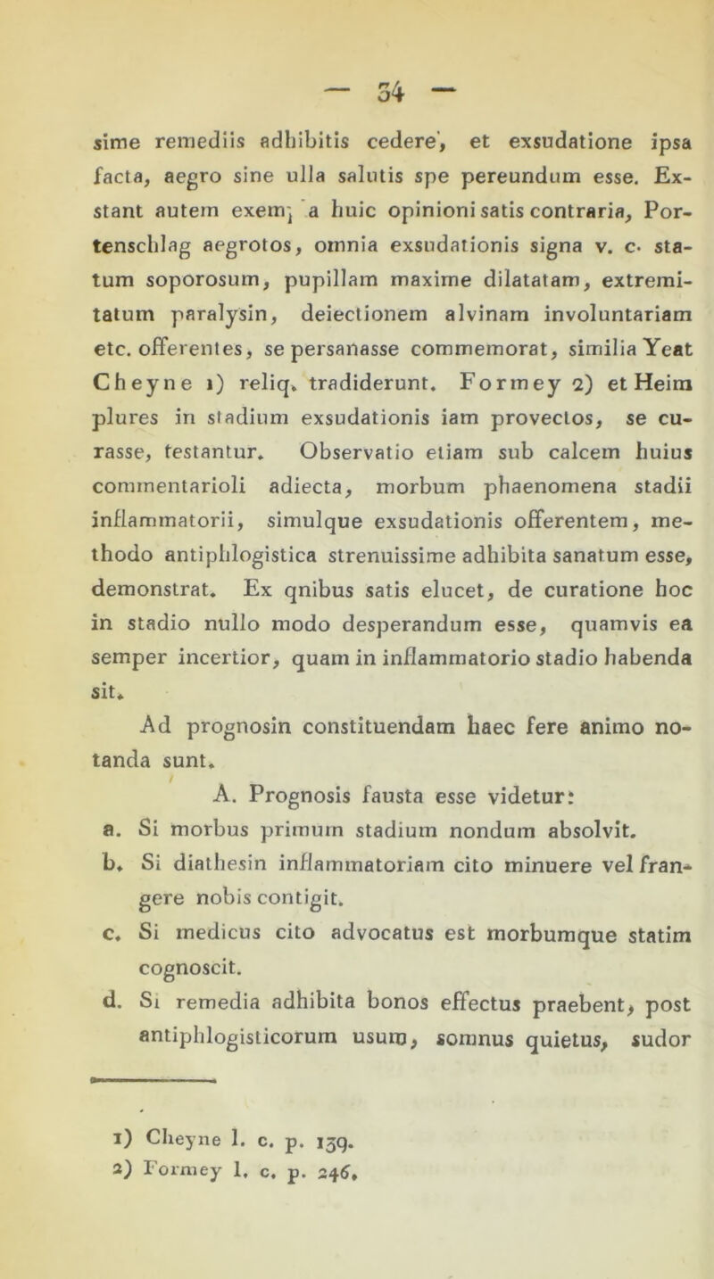 sime remediis adhibitis cedere, et exsudatione ipsa facta, aegro sine ulla salutis spe pereundum esse. Ex- stant autem exeuq a huic opinioni satis contraria, Por- tenschlag aegrotos, omnia exsudationis signa v. c- sta- tum soporosum, pupillam maxime dilatatam, extremi- tatum paralysin, deiectionem alvinam involuntariam etc. offerentes, se persanasse commemorat, similia Yeat Cheyne i) reliq, tradiderunt. Formey 2) et Heim plures in stadium exsudationis iam provectos, se cu- rasse, testantur. Observatio etiam sub calcem huius commentarioli adiecta, morbum phaenomena stadii inflammatorii, simulque exsudationis offerentem, me- thodo antiphlogistica strenuissime adhibita sanatum esse, demonstrat. Ex qnibus satis elucet, de curatione hoc in stadio nullo modo desperandum esse, quamvis ea semper incertior, quam in inflammatorio stadio habenda sit» Ad prognosin constituendam haec fere animo no- tanda sunt. A. Prognosis fausta esse videtur i a. Si morbus primum stadium nondum absolvit. b. Si diathesin inflammatoriam cito minuere vel fran- gere nobis contigit. c. Si medicus cito advocatus est morbumque statim cognoscit. d. Si remedia adhibita bonos effectus praebent, post antiphlogisticorum usum, somnus quietus, sudor 1) Cheyne 1. c. p. 13q.
