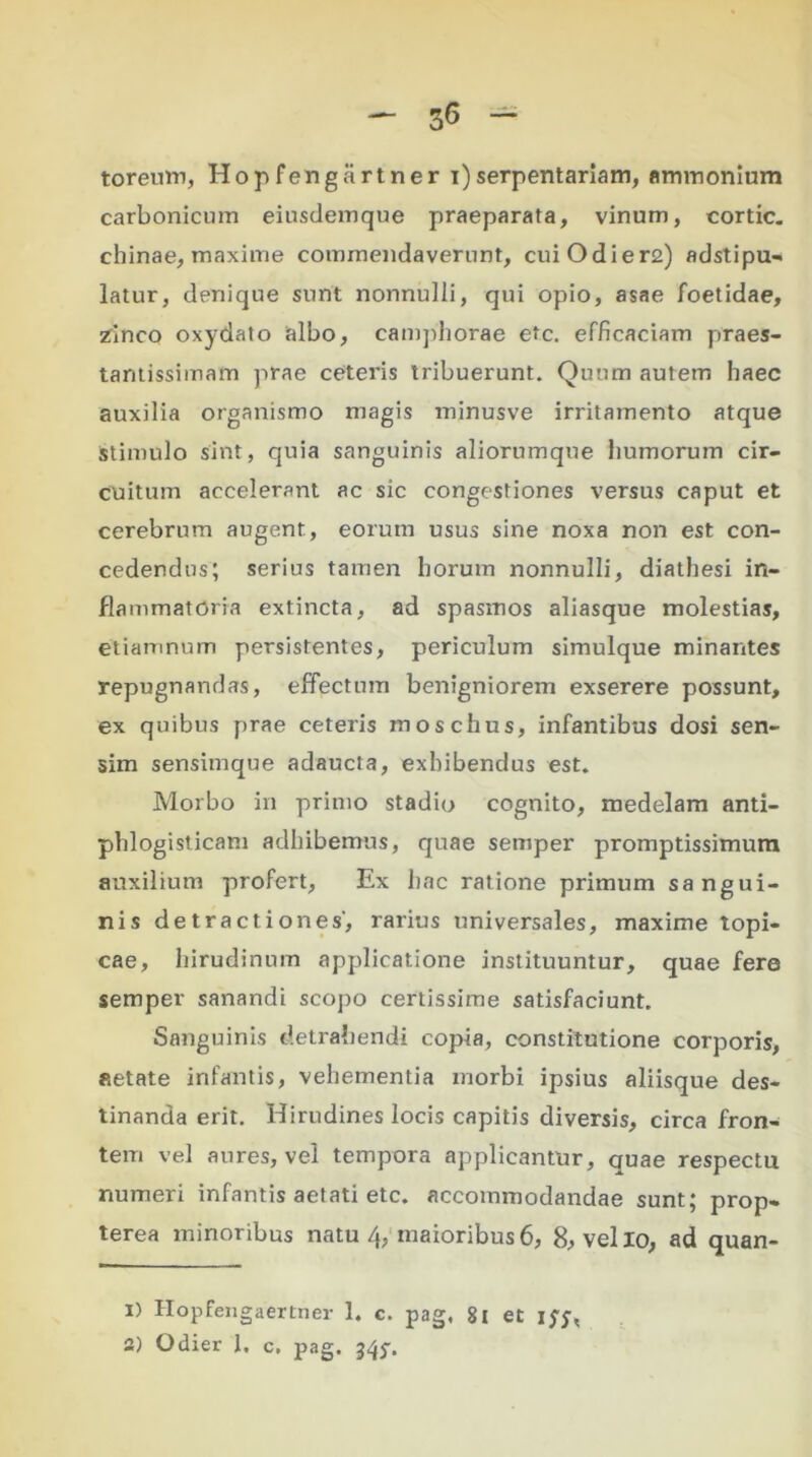 toreutn, Hop fengartner i)serpentariam, ammonium carbonicum eiusdemque praeparata, vinum, cortic. chinae, maxime commendaverunt, cuiOdier2) adstipu- latur, denique surit nonnulli, qui opio, asae foetidae, zinco oxydato albo, camphorae etc. efficaciam praes- tantissimatn prae ceteris tribuerunt. Quum autem haec auxilia organismo magis minusve irritamento atque stimulo sint, quia sanguinis aliorumque humorum cir- cuitum accelerant ac sic congestiones versus caput et cerebrum augent, eorum usus sine noxa non est con- cedendus; serius tamen horum nonnulli, diathesi in- flammatoria extincta, ad spasmos aliasque molestias, etiamnum persistentes, periculum simulque minantes repugnandas, effectum benigniorem exserere possunt, ex quibus prae ceteris moschus, infantibus dosi sen- sim sensimque adaucta, exhibendus est. Morbo in primo stadio cognito, medelam anti- phlogisticam adhibemus, quae semper promptissimum auxilium profert, Ex hac ratione primum sangui- nis detractiones', rarius universales, maxime topi- cae, hirudinum applicatione instituuntur, quae fere semper sanandi scopo certissime satisfaciunt. Sanguinis detrahendi copia, constitutione corporis, aetate infantis, vehementia morbi ipsius aliisque des- tinanda erit. Hirudines locis capitis diversis, circa fron- tem vel aures, vel tempora applicantur, quae respectu numeri infantis aetati etc. accommodandae sunt; prop- terea minoribus natu 4, maioribus6, 8, vello, ad quan- 1) Hopfengaertner 1. c. pag, 81 et ifj, 3) Odier 1. c. pag. 345-.
