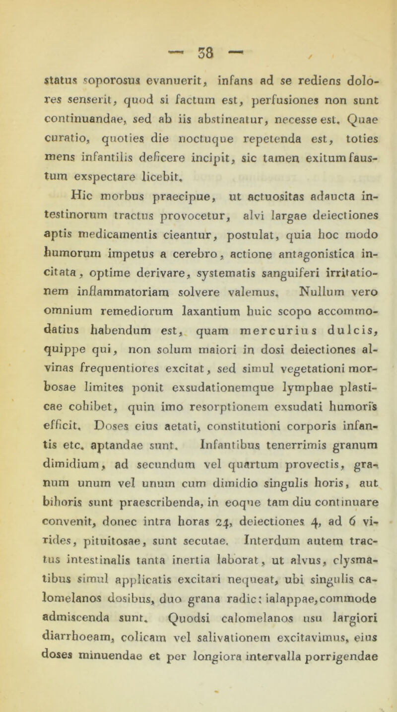 status soporosus evanuerit, infans ad se rediens dolo- res senserit, quod si factum est, perfusiones non sunt continuandae, sed ab iis abstineatur, necesse est. Quae curatio, quoties die noctuque repetenda est, toties mens infantilis deficere incipit, sic tamen exitum faus- tum exspectare licebit. Hic morbus praecipue, ut actuositas adaucta in- testinorum tractus provocetur, alvi largae deiectiones aptis medicamentis cieantur, postulat, quia hoc modo humorum impetus a cerebro, actione antagonistica in- citata, optime derivare, systematis sanguiferi irritatio- nem inflammatoriam solvere valemus. Nullum vero omnium remediorum laxantium huic scopo accommo- datius habendum est, quam mercurius dulcis, quippe qui, non solum maiori in dosi deiectiones al- vinas frequentiores excitat, sed simul vegetationi mor- bosae limites ponit exsudationemque lymphae plasti- cae cohibet, quin imo resorptionem exsudati humoris efficit, Doses eius aetati, constitutioni corporis infan- tis etc. aptandae sunt. Infantibus tenerrimis granum dimidium, ad secundum vel quartum provectis, gra- num unum vel urium cum dimidio singulis horis, aut bihoris sunt praescribenda, in eoque tam diu continuare convenit, donec intra horas 24, deiectiones 4, ad 6 vi- rides, pituitosae, sunt secutae. Interdum autem trac- tus intestinalis tanta inertia laborat, ut alvus, clysma- tibus simul applicatis excitari nequeat, ubi singulis ca- lomelanos dosibus, duo grana radie: ialappae,commode admiscenda sunt. Quodsi calornelanos usu largiori diarrhoeam, colicam vel salivationem excitavimus, eius doses minuendae et per longiora intervalla porrigendae