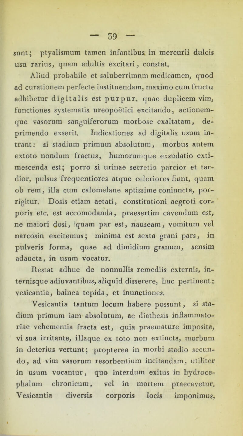 sunt; ptyalismum tamen infantibus in mercurii dulcis usu rarius, quam adultis excitari, constat. Aliud probabile et saluberritnnm medicamen, quod ad curationem perfecte instituendam, maximo cum fructu adhibetur digitalis est purpur. quae duplicem vim, functiones systematis ureopoetici excitando, actionem- que vasorum sanguiferorum morbose exaltatam, de- primendo exserit. Indicationes ad digitalis usum in- trant: si stadium primum absolutum, morbus autem extoto nondum fractus, humorumque exsudatio exti- mescenda est; porro si urinae secretio parcior et tar- dior, pulsus frequentiores atque celeriores fiunt, quam ob rem, illa cum calomelane aptissime coniuncta, por- rigitur. Dosis etiam aetati, constitutioni aegroti cor- poris etc. est accomodanda, praesertim cavendum est, ne maiori dosi, quam par est, nauseam, vomitum vel narcosin excitemus; minima est sexta grani pars, in pulveris forma, quae ad dimidium granum, sensim adaucta, in usum vocatur. Prestat adhuc de nonnullis remediis externis, in- ternisque adiuvantibus, aliquid disserere, huc pertinent: vesicantia, balnea tepida, et inunctiones. Yesicantia tantum locum habere possunt, si sta- dium primum iam absolutum, ac diathesis inflammato- riae vehementia fracta est, quia praemature imposita, vi sua irritante, illaque ex toto non extincta, morbum in deterius vertunt; propterea in morbi stadio secun- do, ad vim vasorum resorbentium incitandam, utiliter in usum vocantur, quo interdum exitus in hydroce- phalum chronicum, vel in mortem praecavetur. Yesicantia diversis corporis locis imponimus,