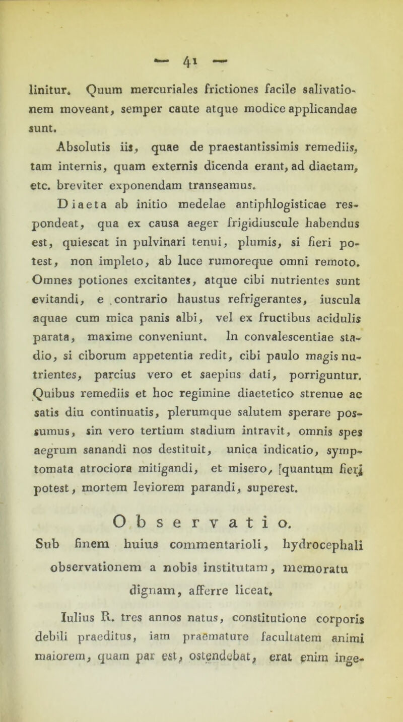 linitur. Quum mercuriales frictiones facile salivatio» nem moveant, semper caute atque modice applicandae sunt. Absolutis iis, quae de praestantissimis remediis, tam internis, quam externis dicenda erant, ad diaetam, etc. breviter exponendam transeamus. Diaeta ab initio medelae antiphlogisticae res- pondeat, qua ex causa aeger frigidiuscule habendus est, quiescat in pulvinari tenui, plumis, si fieri po- test, non impleto, ab luce rumoreque omni remoto. Omnes potiones excitantes, atque cibi nutrientes sunt evitandi, e contrario haustus refrigerantes, iuscula aquae cum mica panis albi, vel ex fructibus acidulis parata, maxime conveniunt. In convalescentiae sta- dio, si ciborum appetentia redit, cibi paulo magis nu- trientes, parcius vero et saepius dati, porriguntur. Quibus remediis et hoc regimine diaetetico strenue ac satis diu continuatis, plerumque salutem sperare pos- sumus, sin vero tertium stadium intravit, omnis spes aegrum sanandi nos destituit, unica indicatio, symp- tomata atrociora mitigandi, et misero, [quantum heri potest, mortem leviorem parandi, superest. Observatio. Sub finem huius commentarioli, liydrocephali observationem a nobis institutam, memoratu dignam, afferre liceat. Iulius R. tres annos natus, constitutione corporis debili praeditus, iam praemature facultatem animi maiorem, quam par est, ostendebat, erat pniin inge-