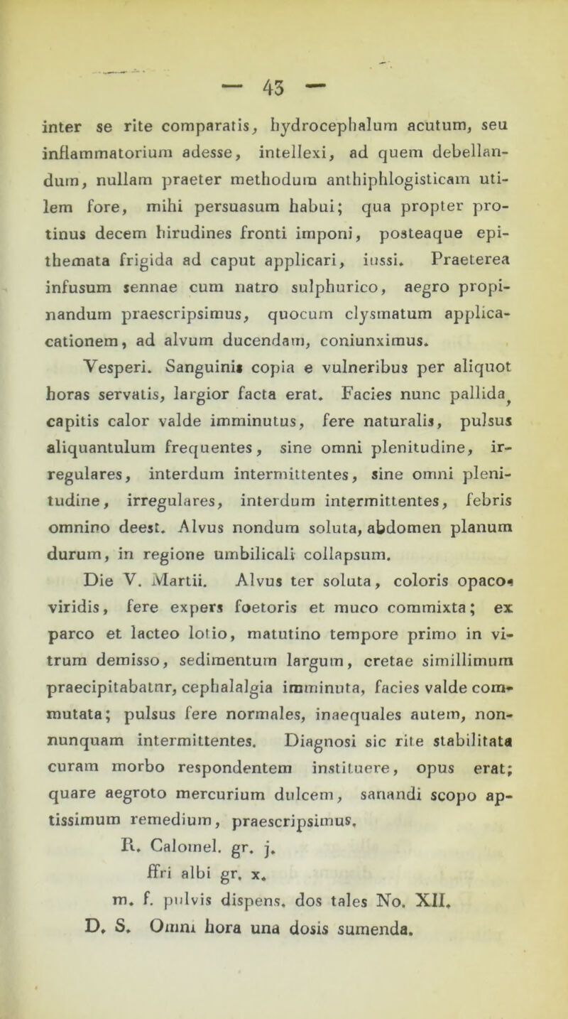 inter se rite comparatis, hydrocephalum acutum, seu inflammatorium adesse, intellexi, ad quem debellan- dum, nullam praeter methodum anthiphlogisticam uti- lem fore, mihi persuasum habui; qua propter pro- tinus decem hirudines fronti imponi, posteaque epi- themata frigida ad caput applicari, iussi. Praeterea infusum sennae cum uatro sulphurico, aegro propi- nandum praescripsimus, quocum clysmatum applica- cationem, ad alvum ducendam, coniunximus. Vesperi. Sanguini* copia e vulneribus per aliquot horas servatis, largior facta erat. Facies nunc pallida^ capitis calor valde imminutus, fere naturalis, pulsus aliquantulum frequentes, sine omni plenitudine, ir- regulares, interdum intermittentes, sine omni pleni- tudine, irregulares, interdum intermittentes, febris omnino deest. Alvus nondum soluta, abdomen planum durum, in regione umbilicali collapsum. Die V. Martii. Alvus ter soluta, coloris opaco* viridis, fere expers foetoris et muco commixta; ex parco et lacteo lotio, matutino tempore primo in vi- trum demisso, sedimentum largum, cretae simillimum praecipitabatur, cephalalgia imminuta, facies valde com- mutata; pulsus fere normales, inaequales autem, non- nunquam intermittentes. Diagnosi sic rite stabilitata curam morbo respondentem instituere, opus erat; quare aegroto mercurium dulcem, sanandi scopo ap- tissimum remedium, praescripsimus, Pw Calomel. gr. j. ffri albi gr. x. m. f. pulvis dispens. dos tales No. XII, D, S, Omni hora una dosis sumenda.