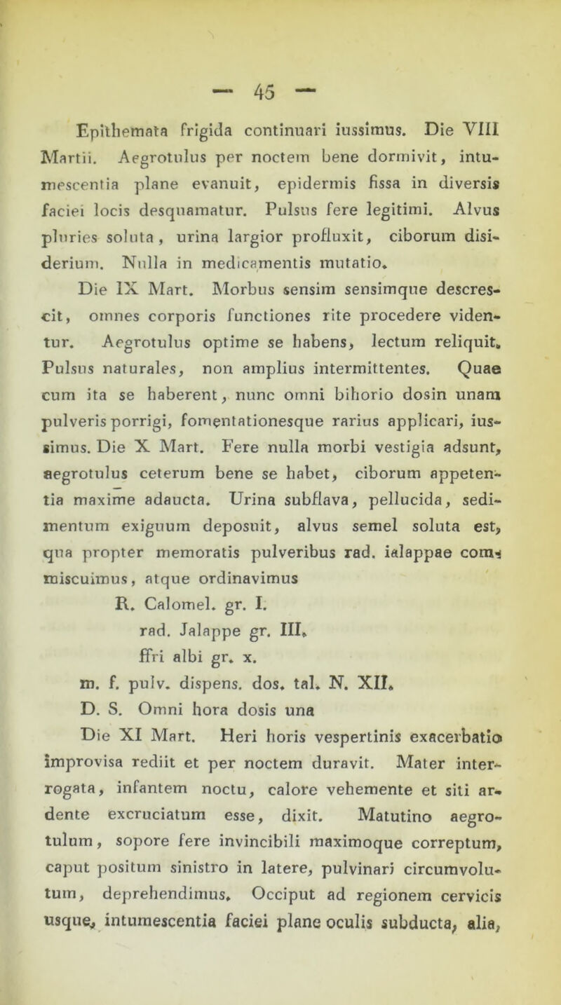 Epithemata frigida continuari itissimus. Die VIII Martii. Aegrotulus per noctem bene dormivit, intu- mescentia plane evanuit, epidermis fissa in diversis faciei locis desquamatur. Pulsus fere legitimi. Alvus pluries soluta, urina largior profluxit, ciborum disi- derium. Nulla in medicamentis mutatio. Die IX Mart. Morbus sensim sensimque descres- cit, omnes corporis functiones rite procedere viden- tur. Aegrotulus optime se habens, lectum reliquit. Pulsus naturales, non amplius intermittentes. Quae cum ita se haberem, nunc omni bihorio dosin unam pulveris porrigi, fomentationesque rarius applicari, ius- simus. Die X Mart. Fere nulla morbi vestigia adsunt, aegrotulus ceterum bene se habet, ciborum appeten- tia maxime adaucta. Urina subflava, pellucida, sedi- mentum exiguum deposuit, alvus semel soluta est, qua propter memoratis pulveribus rad. ialappae com^ miscuimus, atque ordinavimus R. Calomel. gr. I. rad. Jalappe gr. III, ffri albi gr. x. m. f. pulv. dispens. dos. tal. N. XII, D. S. Omni hora dosis una D ie XI Mart. Heri horis vespertinis exacerbatio improvisa rediit et per noctem duravit. Mater inter- rogata, infantem noctu, calore vehemente et sili ar- dente excruciatum esse, dixit. Matutino aegro- tulum, sopore fere invincibili maximoque correptum, caput positum sinistro in latere, pulvinari circumvolu- tum, deprehendimus. Occiput ad regionem cervicis usque, intumescentia faciei plane oculis subducta, alia,