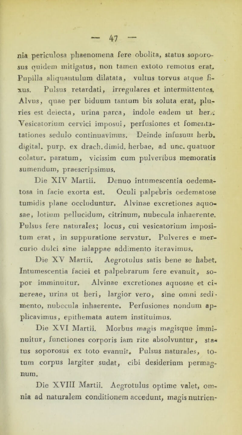 nia periculosa phaenomena fere obolita, status soporo- sus ctuidem mitigatus, non tamen extoto remotus erat. Pupilla aliquantulum dilatata, vultus torvus atque fi- xus. Pulsus retardati, irregulares et intermittentes. Alvus, quae per biduum tantum bis soluta erat, plu- ries est deiecta, urina parca, indole eadem ut her,. Vesicatorium cervici imposui, perfusiones et fomenta- tationes sedulo continuavimus. Deinde infusuui herb. digital. purp. ex drach.dimid. herbae, ad unc. quatuor colatur, paratum, vicissim cum pulveribus memoratis sumendum, praescripsimus. Die XIV Martii. Denuo intumescentia oedema- tosa in facie exorta est. Oculi palpebris oedematose tumidis plane occluduntur. Alvinae excretiones aquo- sae, lotium pellucidum, citrinum, nubecula inhaerente. Pulsus fere naturales; locus, cui vesicatorium imposi- tum erat , in suppuratione servatur. Pulveres e mer- curio dulci sine ialappae addimento iteravimus. Die XV Martii. Aegrotulus satis bene se habet. Intumescentia faciei et palpebrarum fere evanuit, so- por imminuitur. Alvinae excretiones aquosae et ci- nereae, urina ut heri, largior vero, sine omni sedi’ mento, nubecula inhaerente. Perfusiones nondum ap- plicavimus, epithemata autem instituimus. Die XVI Martii. Morbus magis magisque immi- nuitur, functiones corporis iam rite absolvuntur, sta- tus soporosus ex toto evanuit. Pulsus naturales, to- tum corpus largiter sudat, cibi desiderium permag- num. Die XVIII Martii. Aegrotulus optime valet, om- nia ad naturalem conditionem accedunt, magis nutrien-