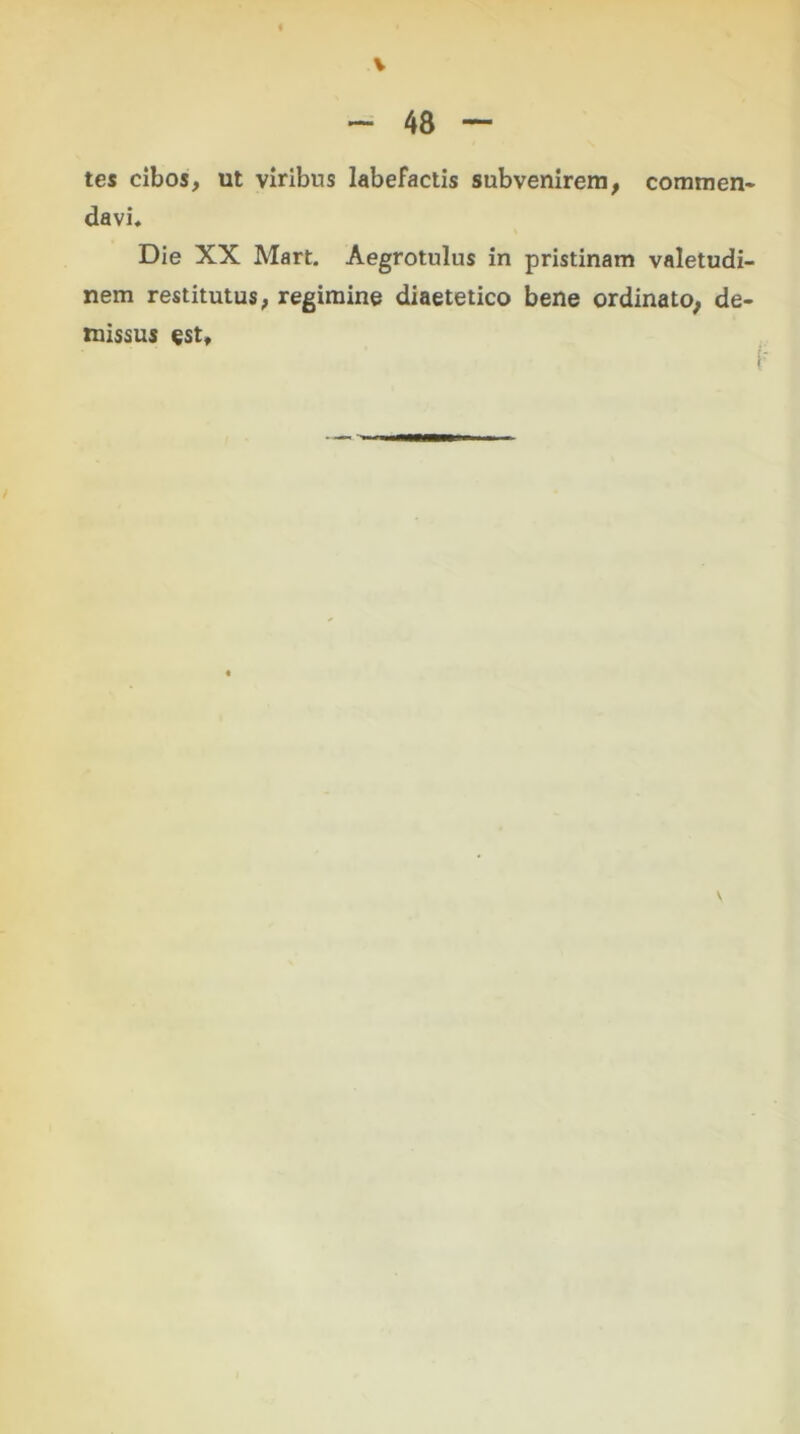 tes cibos, ut viribus labefactis subvenirem, commen- davi. Die XX Mart. Aegrotulus in pristinam valetudi- nem restitutus, regimine diaetetico bene ordinato, de- missus «st.
