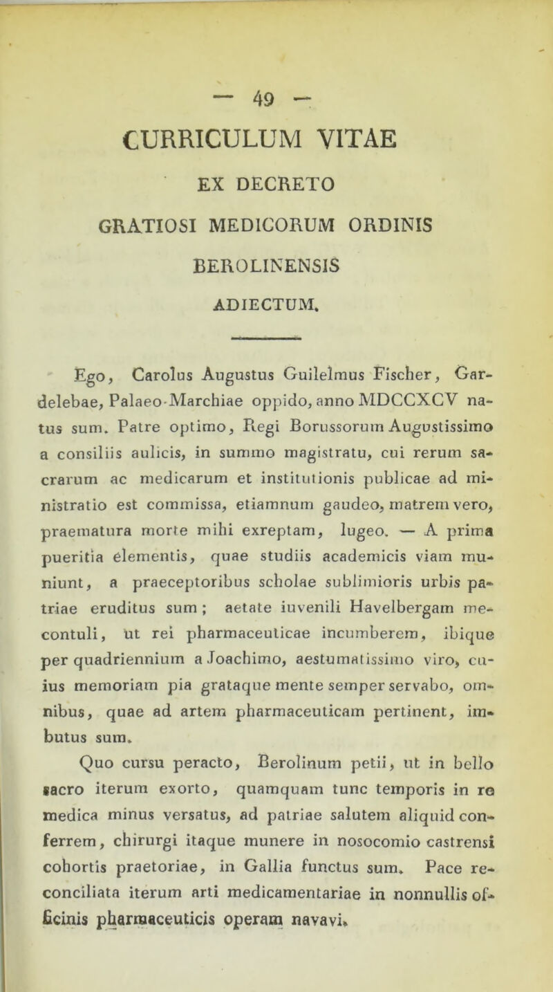 CURRICULUM VITAE EX DECRETO GRATIOSI MEDICORUM ORDINIS BEROLINENSIS ADIECTUM. Ego, Carolus Angustus Guilelmus Fischer, Gar- delebae, Palaeo-Marchiae oppido, anno MDCCXCV na- tus sum. Patre optimo, Regi Borussorum Augustissimo a consiliis aulicis, in summo magistratu, cui rerum sa- crarum ac medicarum et institutionis publicae ad mi- nistratio est commissa, etiamnum gaudeo, matrem vero, praematura morte mihi exreptam, lugeo. — A prima pueritia elementis, quae studiis academicis viam mu- niunt, a praeceptoribus scholae sublimioris urbis pa- triae eruditus sum ; aetate iuvenili Havelbergam me- contuli, ut rei pharmaceuticae incumberem, ibique per quadriennium aJoachimo, aestumatissimo viro, cu- ius memoriam pia grataque mente semper servabo, om- nibus, quae ad artem pharmaceuticam pertinent, im- butus sum. Quo cursu peracto, Berolinum petii, ut in bello sacro iterum exorto, quamquam tunc temporis in re medica minus versatus, ad patriae salutem aliquid con- ferrem, chirurgi itaque munere in nosocomio castrensi cohortis praetoriae, in Gallia functus sum. Pace re- conciliata iterum arti medicamentariae in nonnullis of- ficinis pharmaceuticis operam navavi.