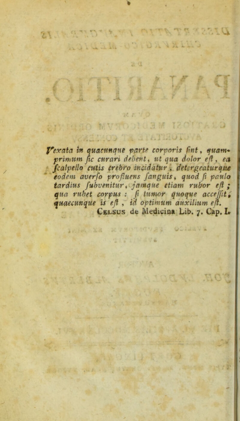 . Y .. J. - . - j ■- •• • ‘‘*i ‘ - J f Vexata in quacunque farte corporis fint, quam* primum fic curari debent, ut qua dolor efl, ea fcalpello cutis crebro incidatur , detergeatur que eodem averfo profluens Janguis, quod fi paulo tardius fubvenitur, jamqiie etiam rubor efl ; qua rubet corpus : fi tumor quoque acceffit{ quaecunque is efl , id optimum auxilium efl. Celsus de Medicina Lib. 7. Cap, I»