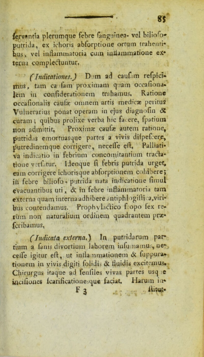 fervantla plerumque febre fanguinea* vel biliofo* putrida, ex ichoris abforptione ortum trahenti- bus, vel inflammatoria cum inflammatione ex- terna complebuntur, (Indicationes.) D >m ad cauf-m refpici. tnus, tam ca ifain proximam quam occafiona* fem in confiderationem trahamus. Ratione occafionalis caulae omnem artis medicae peiitus Vulnerarius ponat operam in ejus diagnofin & curam; quibus prolixe verba hic facere, fpatiuna non admittit. Proximae caufae autem ratione, putridas emortuasque partes a vivis dilpefaerje, putredinemque corrigere, necefle eft« Palliati- va indicatio in febrium concomitantium tracta- tione yerfatur, Ideoque C\ febris putrida urget, eam corrigere ichorisque abforptionem cohibere; jn febre hiliofo*. putrida nata indicatione limul evacuantibus uti, & in febre inflammatoria tam externa quam interna adhibere antiphlogi Aka.viri* bus contendamus. Prophvladico f.opo fex re- rum noin naturalium ordinem quadrantem pras- fcribamus, (Indicata externa,) Ia putridarum par- tium a fanis divortium lahorem infamamus, ne- celfe igitur efl, ut infla ornationem & fuppura* tionem in vivis digiti folidis & fluidis excitemus* Chirurgus itaque ad fenfiles vivas partes usq te incifiones fcarificationesque faciat. Harum ia* F3 , - - flitUJC-