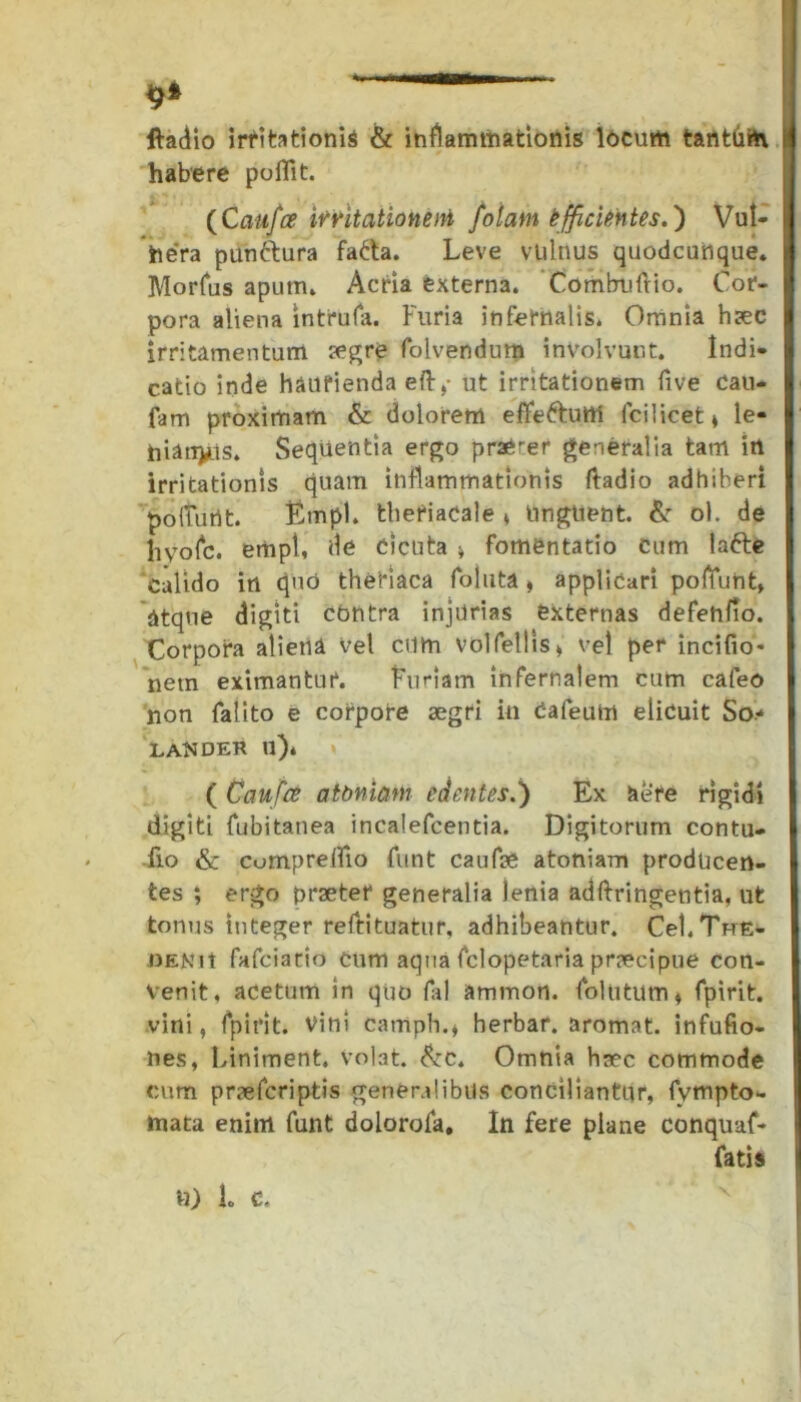 ftadio irritationis & inflammationis locum tantbih i! habere polii t. {Caufce irritationem fotam efficientes.') Vut- I he'ra punttura fa&a. Leve vulnus quodcunque* Morfus apum» Acria externa. Combulfio. Cor- I pora aliena intrufa. Furia infernalis. Omnia haec I irritamentum aegre folvendum involvunt. Indi- catio inde haurienda eft,- ut irritationem five cau- I fam proximam & dolorem effefrutti fcilicet* le- I hiandis. Sequentia ergo praerer generalia tam in irritationis quam inflammationis ftadio adhiberi polTurtt. Etnpl. theriacale * Unguent. & ol. de hyolc. empi, de Cicuta » fomentatio cum lafte calido in quo theriaca foluta » applicari poliunt» atque digiti contra injurias externas defehfio. Corpora alieni vel cum volfellls> vel per incifio* nem eximantur. Furiam infernalem cum cafeo non falito e corpore aegri in Caleuin elicuit So* LAN DER ll)« ( Caufce atbniam edentes.) Ex iere rigidi digiti fubitanea incalefcentia. Digitorum contu- I fio & cumprelfio funt caufae atoniam prodUcen- I tes ; ergo praeter generalia lenia adftringentia, ut I tonus integer reftituatur, adhibeantur. Cei.The- I JiENii fafciatio cum aqua fclopetaria praecipue con- venit, acetum in quo fal ammon. follitum» fpirit. vini, fpirit. Vini camph.* herbar. aromat. infufio- nes, Liniment. Volat. &c. Omnia haec commode cum praefcriptis generalibus conciliantur, fvmpto- mata enim funt dolorofa. In fere plane conquafe fatis