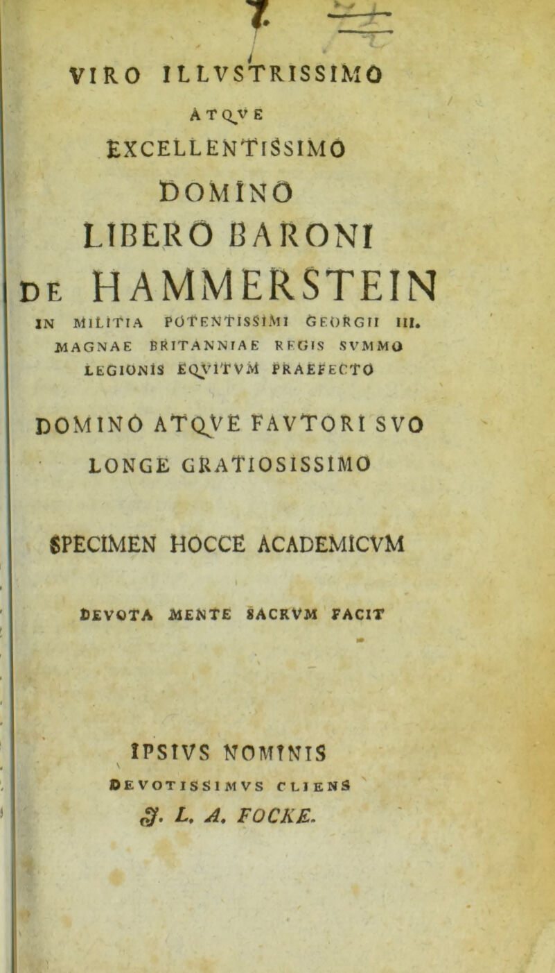 VIRO ILtVSTRISSIMO A T Q,V E EXCELLENTISSIMO DOMINO LIBERO BARONI de HAMMERSTEIN IN MILITIA POT ENTISSlMl GEORGII III. MAGNAE BRITANNIAE REGIS SVMMO LEGIONIS EQVlTVM PRAEFECTO domino atqve favtori svo LONGE GRATIOSISSIMO SPECIMEN HOCCE ACADEMICVM ; - * ' . i BEVOTA MENTE 8ACKVM FACIT IPSIVS NOMINIS \ DEVOTISSIMVS CLIENS oy. L. A, FOCKE.