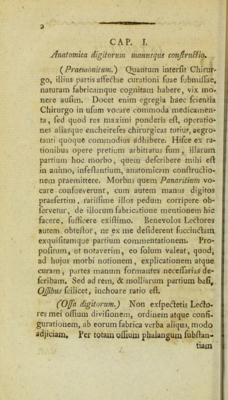 a CAP. I. Anatomica digitorum manus que conjlrudtio. ( Praemonitum.) Quantum interfit Chirur- go^ illius partis affedae curationi fuae fu b nulla e, naturam fabricamque cognitam habere, vix mo- nere aufim. Docet enim egregia haec fcientia Chirurgo in ufum vocare commoda medicamen- ta, fed quod res maximi ponderis efi, operatio- nes aliasque encheirefes chirurgicas tutius, aegro- tanti quoque commodius adhibere* Hilce ex ra- tionibus opere pretium arbittatus fum, illarum partium hoc morbo, quem defcribere mihi efi: in animo, infefiantium, anatomicam confiruclio- nem praemittere. Morbus quem Panaritium vo- care confueverunt, cum autem manus digitos praefertim, rarillime illos pedum corripere ob- fervetur, de illorum fabricatione mentionem hic facere, fufiicere exifiimo. Benevolos Lecfiores autem obtefior, ne ex me defiderent fuccinclam exquifitamque partium commentationem. Pro- pofitum, ut notaverim, eo folum valeat, quod, ad hujus morbi notionem, explicationem atque curam , partes manum formantes necefiarias de- fcribam. Sed ad rem, & molliarum partium bafif OJfibus fcilicet, inchoare ratio efi. (Offa digitorum.) Non exfpe&etis Le<fio- resmei ollium divifionem, ordinem atque confi- gurationem, ab eorum fabrica verba aliqua, modo adjiciam* Per totam ollium phalangum fubfian- tiam /