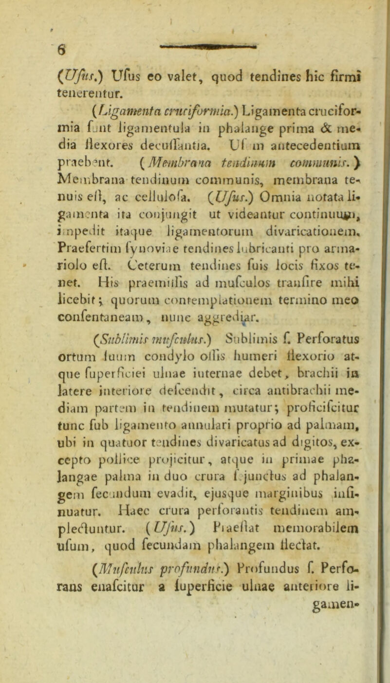 (Ufus.) Ufus eo valet, quod tendines hic firmi tenerentur. (Ligamenta cruciformia.) Ligamenta crucifor- mia funt Jigamentula in phalange prima & me- dia flexores decurtantia. Uf m antecedentium praebent. (Membrana tendinum communis. ) Membrana tendinum communis, membrana te-* nuis e/1, ac cellulola. (Ufus.) Omnia notata li- gamenta ita conjungit ut videantur continuujpi, i npedit itaque ligamentorum divaricationem, Praefertim fynoviae tendines lubricanti pro arma- riolo efl. Ceterum tendines fuis locis fixos te- net. His praemiifis ad mufculos tranfire mihi licebit;, quorum contemplationem termino meo confentaneam, nunc aggrediar. (Sublimis mttfcitius.) Sublimis f. Perforatus ortum iuum condylo ollis humeri tlexorio at- que fuperficiei ulnae internae debet, brachii in latere interiore deleendit, circa antibrachii me- diam partem in tendinem mutatur; proficifcituc tunc fub ligamento annulari proprio ad palmam, ubi in quatuor tendines divaricatus ad digitos, ex- cepto pollice projicitur, atque in primae pha- langae palma induo crura f.junctus ad phalan- gem fecundum evadit, ejusque marginibus inrt- nuatur. Haec crura perforantis tendinem am- plectuntur. (Ufus.) Piaeflat memorabilem ufum, quod fecundam phalangem iledat. (Mufculus profundus.) Profundus f. Perfo- rans enafcitur a luperlicie ulnae anteriore li- gamen-