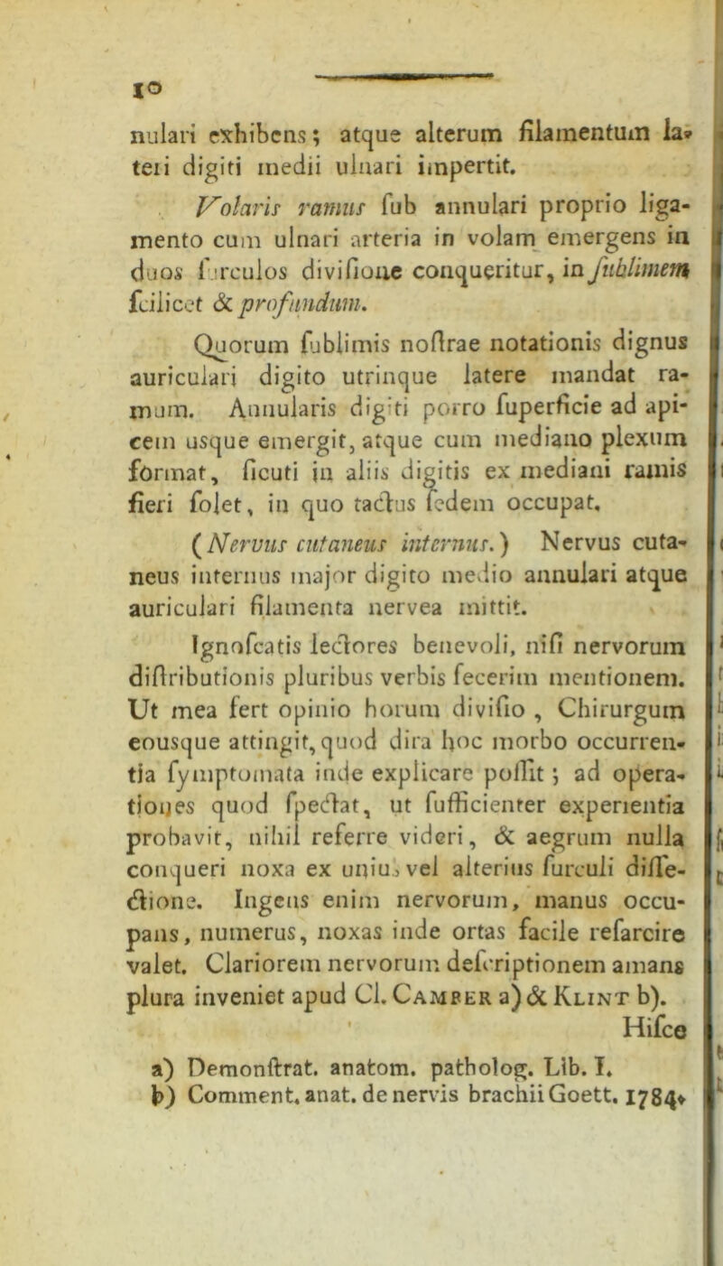 IO nulari exhibens; atque alterum filamentum ia» teii digiti medii ulnari impertit. Volaris ramus fub annulari proprio liga- mento cum ulnari arteria in volam emergens ia daps lurculos divifioue conqueritur, in fuhlimem fcilicet & profundum. Quorum fublimis nofirae notationis dignus auriculari digito utrinque latere mandat ra- mum. Annularis digiti porro fuperficie ad api- cem usque emergit, atque cum mediano plexum format, ficuti in aliis digitis ex mediani ramis fieri fojet, in quo tacdus fedem occupat, (Nervus cutaneus internius.) Nervus cuta- neus internus major digito medio annulari atque auriculari filamenta nervea mittit. fgnofcatis ledores benevoli, ni fi nervorum difiributionis pluribus verbis fecerim mentionem. Ut mea fert opinio horum divifio , Chirurgum eousque attingit, quod dira hoc morbo occurren- tia fymptomata inde explicare polTit; ad opera- tiones quod fpedat, ut fufficienter experientia probavit, nihil referre videri, & aegrum nulla conqueri noxa ex uniu.,vel alterius furculi diffe- dione. Ingens enim nervorum, manus occu- pans, numerus, noxas inde ortas facile refarcire valet. Clariorem nervorum deferiptionem amans plura inveniet apud Cl. Camfer a) & Klint b). Hifce a) Demonftrat. anatom. patholog. Lib. I. Comment.anat. de nervis brachii Goett. 1784*