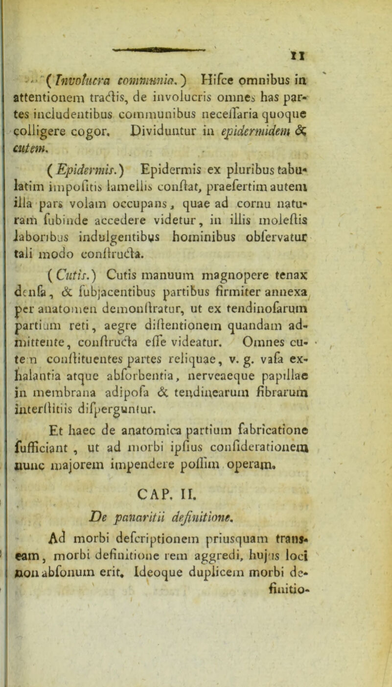 '■ ( Involucra communia.) Hifce omnibus ia attentionem tradis, de involucris omnes has par- tes includentibus communibus neceilaria quoque colligere cogor. Dividuntur in epidermidem & cutem. ( Epidermis.) Epidermis ex pluribus tabu* latim impolitis lamellis conflat, praefertim autem illa pars volam occupans, quae ad cornu natu* ram fubinde accedere videtur, in illis moleflis iabonbus indulgentibus hominibus oblervatur tali modo eonilruda. {Cutis.) Cutis manuum magnopere tenax duifa, & fubjacentibus partibus firmiter annexa per anatomen demonllratur, ut ex tendinofarmn partium reti, aegre diflentionem quandam ad- mittente, conflruda effe videatur. Omnes cu- • te n conllituentes partes reliquae, v. g. vafa ex- halantia atque abforbentia, nerveaeque paptllae in membrana adipofa & tendinearum fibrarum interllitiis difpergunfur. Et haec de anatomica parttum fabricatione fufficiant , ut ad morbi ipfius confiderationem nunc majorem impendere pollim operam. CAP. II. De panaritii definitione. Ad morbi defcriptjonem priusquam trans- ; eam, morbi definitione rem aggredi, hujus loci nonabfonuin erit, Ideoque duplicem morbi de- ! finitio- , ' , \