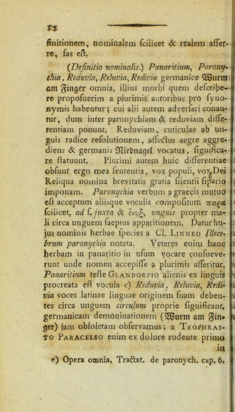 finitionem, nominalem fciiicet & realem affer- ^ re, fas eft, (Definitio nominalis.) Panaritium, Porony- thia, Reduvia^ Relnvia, Redivia germanice $Bttrm nm ginger omnia, illius morbi quem defcribe- re propofuerim a plurimis autoribus pro fyno- nymis habentur, cui alii autem adyerfari conan- tur, dum inter paronychiam <% reduviam difFe-• rentiam ponunt, Reduviam, cuticulae ab un- guis radice refolutionem, affedus aegre aggre^ diens & germanis SRiebnaqel vocatus, fignifica- re Ratuunt, Plurimi autem huic differentiae obfunt ergo mea fententia, vox populi, vox. Dei Reliqua nomina brevitatis gratia fiientii fipario imponam. Paronychia verbum agraecis mutuo cft acceptum aliisque voculis compofltum arot^cc fciiicet, ad f, juxta & ovv£, unguis propter ma- li circa unguem faepius apparitionem. Datur hu- jus nominis herbae fpecies a Cl. Linneo Illece- brum paronychia notata. Veteres enim hanc herbam in panaritio in ufum vocare eonfuever runt unde nomen accepilfe a plurimis alferitur, Panaritium teRe Glandorpio alienis ex linguis ?i procreata eR vocula c) Reduvia, Reluvia, Redi- via voces latinae linguae originem fuam deben- i tes circa unguem circulum proprie fignificant, germanicam demoninationem (SQSurm ant gtn» ger) jam obloletam obfervamus; a Teophras- TO Paracelso enim ex dolore rodente primo ia ») Opera omnia, Trattat. de paronych. capf 6»