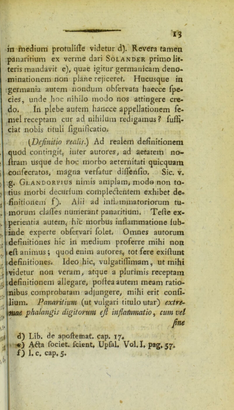 i ) * I. 1C 'l' iC i f •H’ 4 ¥ lllfl ii 13 in medium protulilte videtur d). Revera tamen panaritium ex verme dari Solander primo lit- teris mandavit e), quae igitur germanicam deno- minationem non plane rejiceret. Hucusque in germania autem nondum oblervata haecce fpe- cies, unde hoc nihilo modo nos attingere cre- do. In plebe autem hadcce appellationem fe- mel receptam cur ad nihilum redigamus? fuffi- ciat nobis tituli fignificatiOi {Definitio realis.) Ad realem definitionem quod contingit, inter autores, ad aetatem no- ftram usque de hoc morbo aeternitati quicquam confecratos, magna verlatur diflenfio. Sic. v. g. Glandorpius nimis amplam* modo non to- tius morbi decurlum complettentem exhibet de- finitionem f). Alii ad inflammatoriorum tu- morum clafies numerant panaritium. Tefte ex- perientia autem, hic morbus inflammatione fub- inde experte obfervari folet, Omnes autorum definitiones 'hic irt medium proferre mihi non eft animus; quod enim autores, tot fere exiftunt definitiones* Ideo hic, vulgatiflimam, ut mihi videtur non veram> atque a plurimis receptam definitionem allegare, poflea autem meam ratio- nibus comprobatam adjungere, mihi erit confi- lium. Panaritium (ut vulgari titulo utar) extre- mae phalangis digitorum efi inflammatio, cum vel fine d) Lib. de apofteinat. cap. 17* «.) Atta fociet. fcient, UpfaL Vol.I, pag, 57. f) 1. c, cap, 5. s