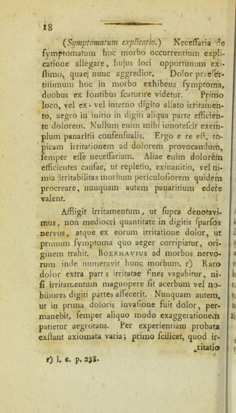 (Symptomatum explicatio.) Neceflaria fymptomatum hoc morbo occurrentium expli- catione allegare, hujus loci opportunum exi- flimo, quaej nunc aggredior. Dolor prpcrer- tillimum hoc in morbo exhibens fymptoma, duobus ex fontibus fcaturire videtur. Primo loco, vel cx- vel interno digito aliato irritamen- to, aegro in initio in digiti aliqua parte efficien- te dolorem. Mullum enim mihi innotefcit exem- plum panaritii confenfualis. Ergo e re e/1, to- picam irritationem ad dolorem provocandum, fernper effle necetlariam. Aliae enim dolorem efficientes Caufae, ut repletio, exinanitio, vel ni- mia irritabilitas morbum periculofiorem quidem procreare, nunquam autem panaritium edere valent. Affligit irritamentum, ut fupra denotavi- mus, non mediocri quantitate in digitis fparfos nervos, atque ex eorum irritatione dolor, ut primum fymptoma quo aeger corripiatur, ori- ginem trahit. Boerhavius ad morbos nervo- rum inde numeravit hunc morbum, r) Raro dolor extra parts irritatae fnes vagabitur, ni- li irritamentum magnopere fit acerbum vel no- biliores digiti partes affecerit. Nunquam autem, ut in prima doloris invafione fuit dolor, per- manebit, fernper aliquo modo exaggerationem patietur aegrotans. Per experientiam probata exllant axiomata varia 5 primo fcilicet, quod ir- ritatio