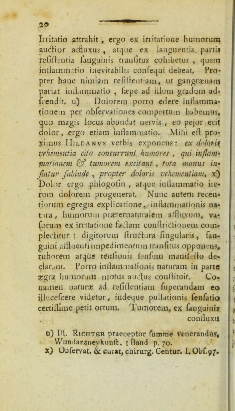 29 Irritatio attrahit, ergo ex irritatione humorum audior arfluxus , atque ex languentis partis refiflentia failguinis traiifltus cohibetur , ijuem inflammatio inevitabilis confequi debeat. Pro- pter hanc nimiain reliflentiam, ut gangrenam pariat inflammatio , faepe ad ilium gradum ad- frendit, u) Dolorem porro edere inflamma- tionem per obfervationes compertum habemus, quo magis locus abundat nervis , eo pejor erit dolor, ergo etiam inflammatio. Mihi efl pro- ximus IIildanvs verbis exponens: ex dolati^ vehementia cito concurrunt humores , qui inflam- mationem & tumorem excitant, tota manus in- flatur fubinde , propter doloris vehementiam* x) Dolor ergo phiogofin , at.jue inflammatio ite- rum dolorem progenerat, Nunc auterii recen- fiorum egregra explicatione, iniLinimationis na- t ua, humorum piserernaturalem affltyxum, va- forum ex irritatione fadam conflridionem com- i pleditur i, digitorum flriidura Angularis, fan- guint aifluenti impedimentum tran Attis opponens* ruborem atque ttfnAonis lenfjui mandflo de- clarant. Porro inflammationis naturam in parte a:gra humor uli motus a udus confli tu it. Co- t nameii natura: ad reAflentiam fuperandam eo illucefcere videtur, iiidetjue pullationis fenfatio certiilime petit ortum. Tumorem, ex (anguinis ? confluxu n) Ifl. Richter praeceptor fumme venerandus, Wnndarzneykunft, I Band p. 70. jf X) Oulervat. & curat, chirurg. Centur. I, Obf-97*