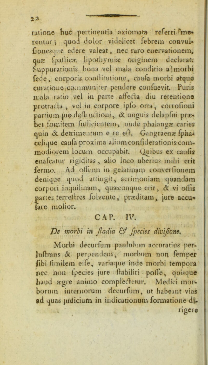 23 ratione huc pertinentia axiomata referri me- rentur quod dolor videlicet febrem convul- fionesque edere valeat, nec raro enervationem, quse fpafticae lipothymne originem declarat. Suppurationis bona vel mala conditio a'morbi fede, corporis conflitutione, caufa morbi atque curatione .communirer pendere confuevit. Puris mala ratio vel in parte affecia diu retentione protracta , vel in corpore ipfo orta, eorrofioni partium que deductioni, & unguis delapfui pras- het fomitem fudicientem, unde phalangas caries quin & detrimentum e re efh Gangraenas fpha- celique caufa proxima aliumconfideiationis com- modiorem locum occupabit. Quibus ex caulis enafcatur rigiditas, alio loco uberius mihi erit ferino. Ad olllum in gela tinam converfionem denique quod attingit, acrimoniam quandain corpori inquilinam, quascunque erit, & vi ollis partes terrellres folvente* praeditam, jure accu* fare molior. CAP. IV. De morbi in fladia & fpecies divijione. Morbi decurfum paululum accuratius per- Juflrans & perpendens, morbum non femper libi limilem ede, variaque inde morbi tempora nec non fpecies jure flabiliri poffe, quisque haud asgre animo complecdetur. Medici mor- borum internorum decurfum, ut habeant vias ad quas judicium in indicationum formatione di*