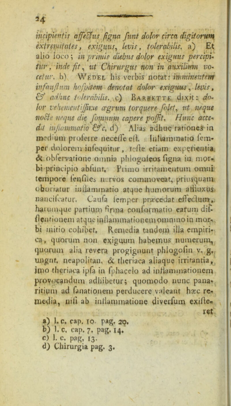 incipientis affectus figna funt dolor circa digitorum extremitates, exiguus, levis, tolerabilis, a) Et alio loco ; in primis diebus dolor exiguus percipi- tur , inde fit, ut Chirurgus non in auxilium vo- cetur, b) Wedek his verbis notat; imminentem infcmjltim hofpitem denotat dolor exiguus, levis, Cy adhuc tolerabilis. ,c) Rarrktte dixit: do- lor vehemeutijfme cognitu torquere /olet, ut neque nolite neque die fornunm capere pojjit, Hunc acce- dit lujlawmcitio c, d) Alias adhuc rationes in medium proterre neceffe eft. Inflammatio i em- per dolorem infequitur, terte etiam experienti» Si obiervatione omnia phlogaleos ftgna in mor- bi principio abfunt, Jrtimo irritamentum omni tempore 1 en files nervos commoveat, priusquam oboriatur inflammatio atque humorum aliiuxus nancifcatur. Caufa lemper pnrcedat efiedum,. haunnque partium firma conformatio earum dit- flentiouem atque inflammationem omnino in mor«, bi initio cohibet. Remedia tandem ilia empiri- ca, quorum non exiguum habemus numerum, quorum alia revera progignunt phlogofin v. g, ungnf, neapojitan, & tberiaca aliaque irritantia, imo theriaca ipfa in fphacelo ad iniiammationem provocandum adhibetur; quomodo nunc pana- ritiuni ad fanationem perducere valeant h#c re- media, nili ab inliammatione diverfum exirte- ret a) 1, c, cap. IO pag. 29, b) 1. c. cap. 7. pag. 14, c) 1. c. pag, 13.