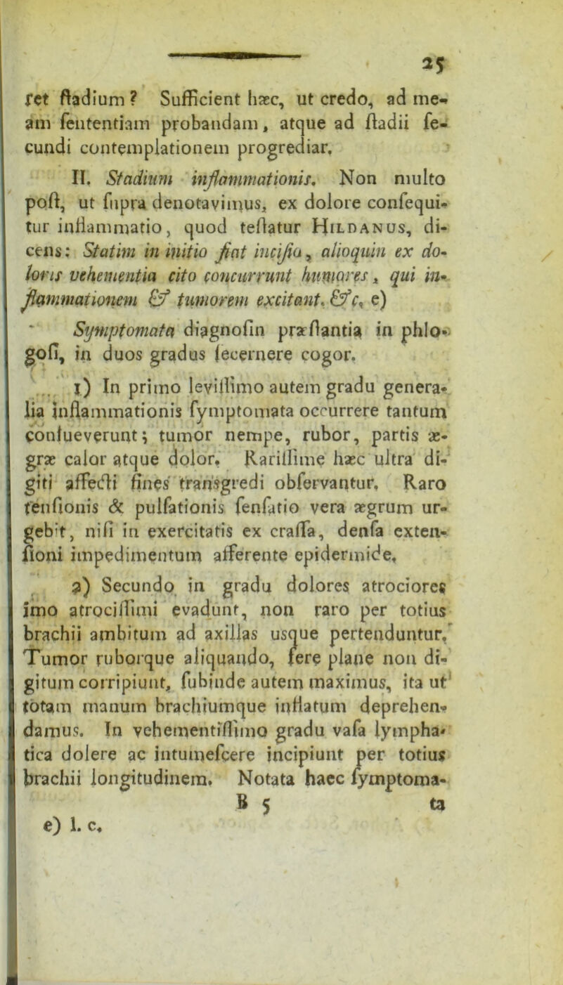 fct ftadium ? Sufficient haec, ut credo, ad me-» am fententiam probandam, atque ad fladii fe- cundi contemplationem progrediar. II. Stadium inflammationis. Non multo poft, ut fupra denotavimus* ex dolore confequi» tur inflammatio, quod tellatur Hildanus, di- cens; Statim in mitio Jiat iucijia, alioquin ex do- loris vehementia cito concurrunt humores * qui in- flammationem & tumorem excitant, &r, e) Symptomata diagnofin prarflantia in phlo- gofi, in duos gradus fecernere cogor. 1) In primo levillimo autem gradu genera- lia inflammationis fymptomata occurrere tantum coufueverunt; tumor nempe, rubor, partis ae- grae calor atque dolor, Rariilime haec ultra di- giti affedli fines' transgredi obfervantur. Raro fenfionis & pulfationis fenfatio vera aegrum ur- ge^, ni fi in exercitatis ex crafia, denfa exten- fioni impedimentum afferente epidermide, 2) Secundo in gradu dolores atrociores imo atrocjlTimi evadunt, non raro per totius brachii ambitum ad axillas usque pertenduntur/ Tumor ruborque aliquando, fere plane non di- gitum corripiunt, fubinde autem maximus, ita ut totam manum brachiumque inflatum deprehen- damus. In vehementifiimo gradu vafa lympha* tica dolere ac intumefcere incipiunt per totius brachii longitudinem. Notata haec fymptoma- B 5 ta