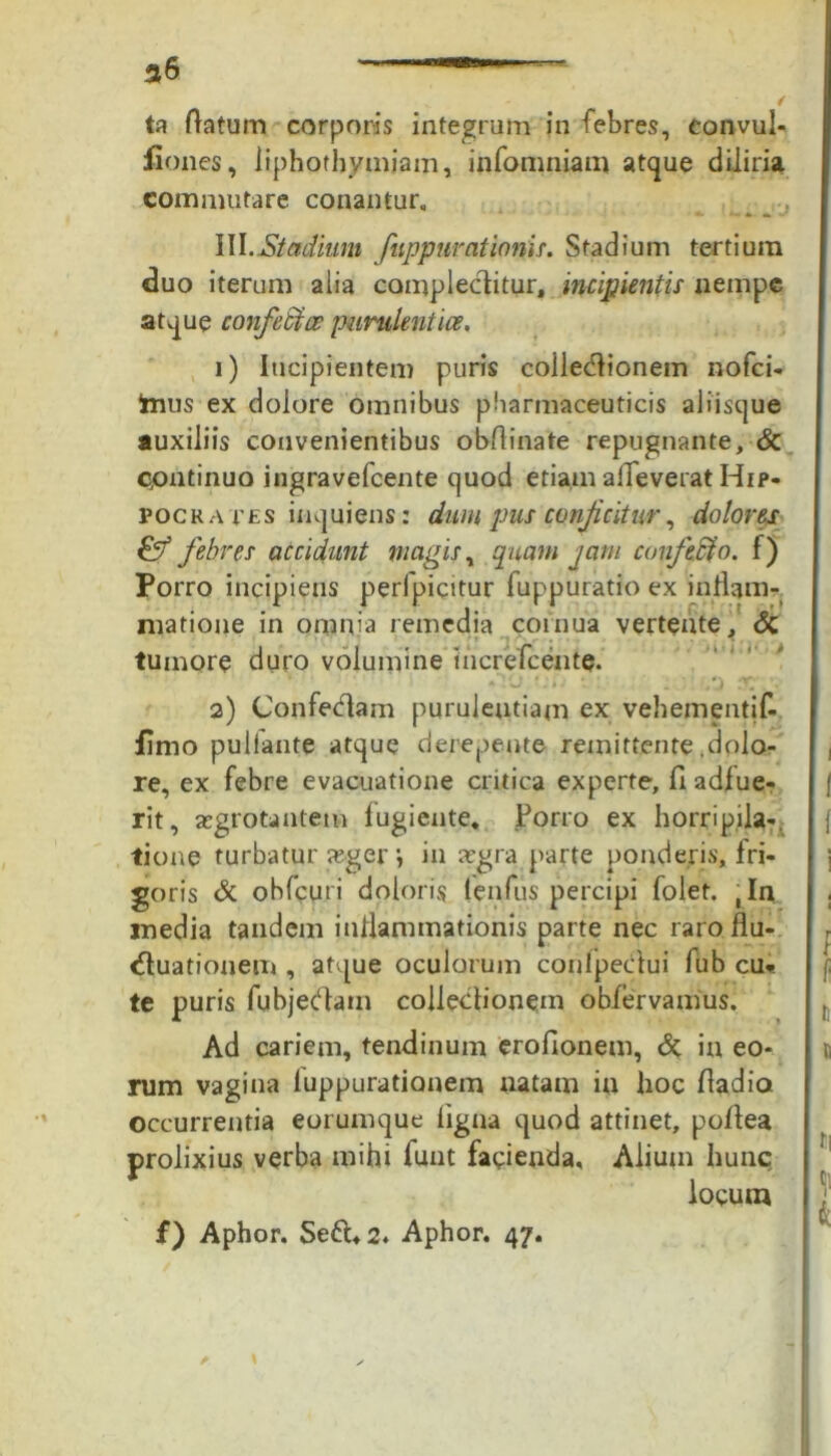 ta flatum corporis integrum in febres, eonvul- fiones, liphothymjam, infomniam atque diliria commutare conantur, _ , \\\.Stadium fuppurationis. Stadium tertium duo iterum alia complectitur, incipientis nempe atque confettce purulentiae, 1) Incipientem puris collecflionem nofei- frius ex dolore omnibus pharmaceuticis aliisque auxiliis convenientibus obflinate repugnante, & Continuo ingravefeente quod etiam alleverat Hip- pocrates inquiens: dum pus conjicitur, dolores & febres accidunt magis, quam jam conficto, f) Porro incipiens perfpicitur fuppuratio ex inflam- matione in omnia remedia cornua vertente, & tumore duro volumine in crete en te. 2) Confedtam purulentiam ex vehementif- fimo pullante atque derepente remittente .dolo- re, ex febre evacuatione critica experte, fi adfue- rit, aegrotantem fugiente, Porro ex horripila-, tione turbatur a;ger •, in xgra parte ponderis, fri- goris & ohfcuri doloris (enfus percipi folet. ,In media tandem inflammationis parte nec raro flu- ctuationem , atque oculorum confpecflui fub cu* te puris fubjecflam collectionem obfervamus. Ad cariem, tendinum eroflonem, & in eo- rum vagina luppurationem natam in hoc fladia occurrentia eorumque ligna quod attinet, poftea prolixius verba mihi funt facienda, Alium hunc locum f) Aphor. Se&,2. Aphor. 47.