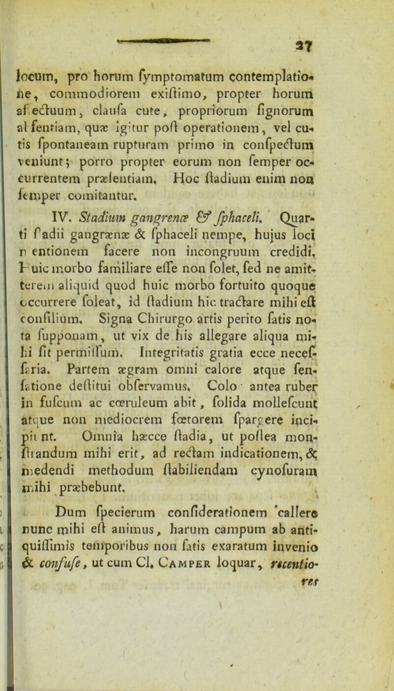 locum, pro horum fymptomatum contemplatio* ne, commodiorem exiftimo, propter horum afeduum, claufa cute, propriorum lignorum alfentiam, qua: ig:tur pofl operationem, vel cu- tis fpontaneam rupturam primo in confpedum veniunt; porro propter eorum non femper oc- currentem preientiam, Hoc ffadium enim non ftmper comitantur. IV. Stadium gangrena? fphaceli. Quar- ti radii gangrena: & fphaceli nempe, hujus loci r entionem facere non incongruum credidi, P uic morbo familiare elle non folet, fed ne amit- terem aliquid quod huic morbo fortuito quoque occurrere loleat, id Oadium hic tradare mihieli confilium. Signa Chirurgo artis perito fatis no- ta fupponam, ut vix de his allegare aliqua mi- hi fit permilfum. Integritatis gratia ecce necef- hria. Partem aegram omni calore atque fen- fatione deflitui obfervamus. Colo antea ruber in fufcum ac coeruleum abit, folida mollefcunt atque non mediocrem foetorem fpargere inci- pit nt. Omnia haecce ffadia, ut poflea mon- fhandum mihi erit, ad redam indicationem,<% medendi methodum flabiliendam cynofuram mihi praebebunt, , j Dum fpecierum confiderationem callere nunc mihi elt animus, harum campum ab anti- c quiflimis temporibus non fatis exaratum invenio a & confufe, utcumCl, Camper loquar, recentio- ret