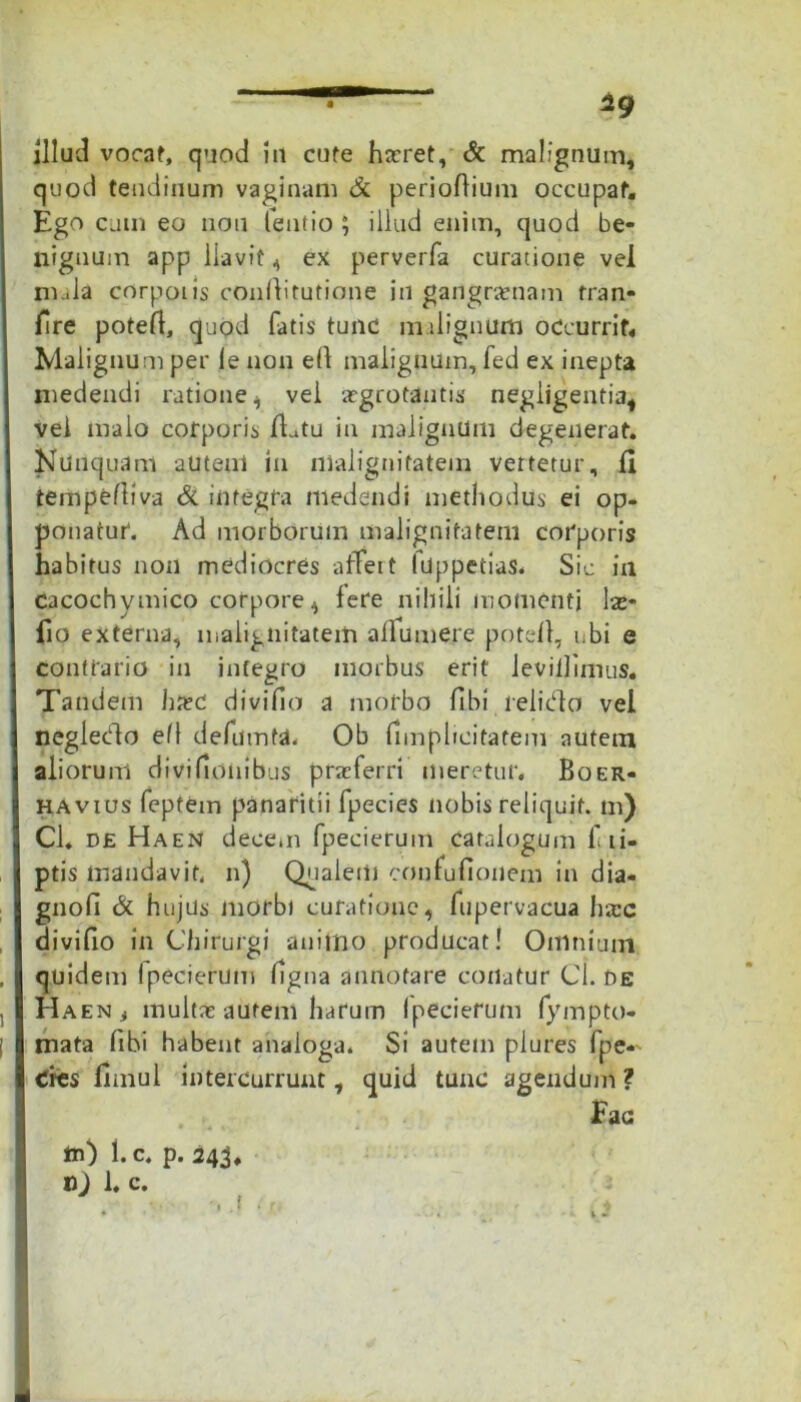 • ig illud vorat, quod in cute haeret, & malignum, quod tendinum vaginam & perioflium occupat. Ego cum eo non fentio ; illud enim, quod be- nignum app llavif 4 ex perverfa curatione vel roala corporis conllitutione in gangraenam tran- fire potefl, quod fatis tunc m dignum occurrit. Malignum per le non ell malignum, fed ex inepta medendi ratione 4 vei aegrotantis negligentia* vel malo corporis datu in malignum degenerat. Nunquam autem in malignitatem vertetur, II tempefliva & integra medendi methodus ei op- ponatur. Ad morborum malignitatem corporis habitus non mediocres affert lUppetias. Sic in cacochymico corpore4 fere nihili momenti las- fio externa, malignitatem affumere potefl, ubi e contrario in integro morbus erit levillimus. Tandem hxc divido a morbo fibi relido vel negledo efl defumta. Ob (implicitarem autem aliorum divifionibus praeferri meretur. Boer- havius feptem panaritii fpecies nobis reliquit, m) Cl. de Haen decem fpecierum catalogum f ii- ptis mandavit, n) Qualem confufionem in dia- gnofi & hujus Jiiorbi curatione, fupervacua hac divido in Chirurgi animo producat! Omnium quid em Ipecierum ligna annotare conatur Cl. de Haen , multas autem harum Ipecierum fympto- rnata fibi habent analoga. Si autem plures fpe- cies fimul intercurrunt, quid tunc agendum ? Eae m) 1. c. p. 243,