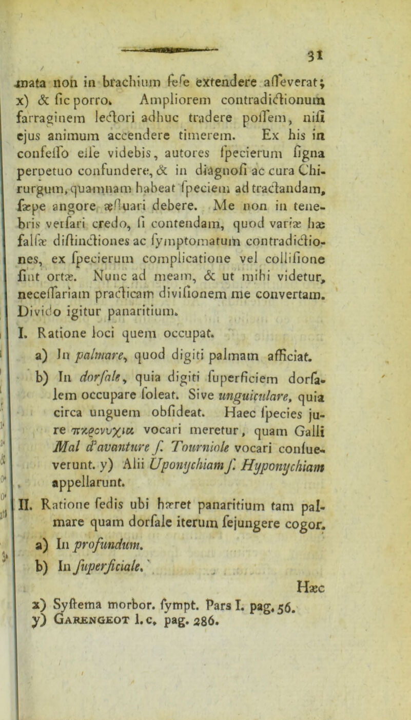 inata non in brachium refe extendere alleverat; x) &fic porro. Ampliorem contradictionum farraginem lectori adhuc tradere polTem, nili ejus animum accendere timerem. Ex his in confellb eiie videbis, autores fpecierum ligna peruetuo confundere, & in diagnofi ac cura Chi- rurgum, quamnam habeat Ipeciem ad tractandam, fsepe angore apfiuari debere. Me non in tene- bris verfari credo, Ii contendam, quod varias lias faifae diftinetiones ac fymptomatum contradictio- nes, ex fpecierum complicatione vel colliilone fint ortas. Nunc ad meam, & ut mihi videtur, necelTariam praedicam divifionem me convertam. Divido igitur panaritium» I. Ratione loci quem occupat. a) Jn palmare, quod digiti palmam afficiat. b) Tn dnrfhley quia digiti fuperficiem dorfa- lem occupare loleat. Sive ungui culare, quia circa unguem obfideat. Haec fpecies ju- re 7rx£ovu%iK vocari meretur, quam Galli Mal (favanture f. Tourniole vocari conlue- verunt. y) Alii Uponychiamf. Hyponychium appellarunt. II. Ratione fedis ubi hasret panaritium tam pal- mare quam dorfale iterum fejungere cogor. a) In profundum. b) In fuperjiciale. Hasc x) Syftema morbor. fympt. Pars I. pag«56. y) Garengeot 1. c, pag. 286.