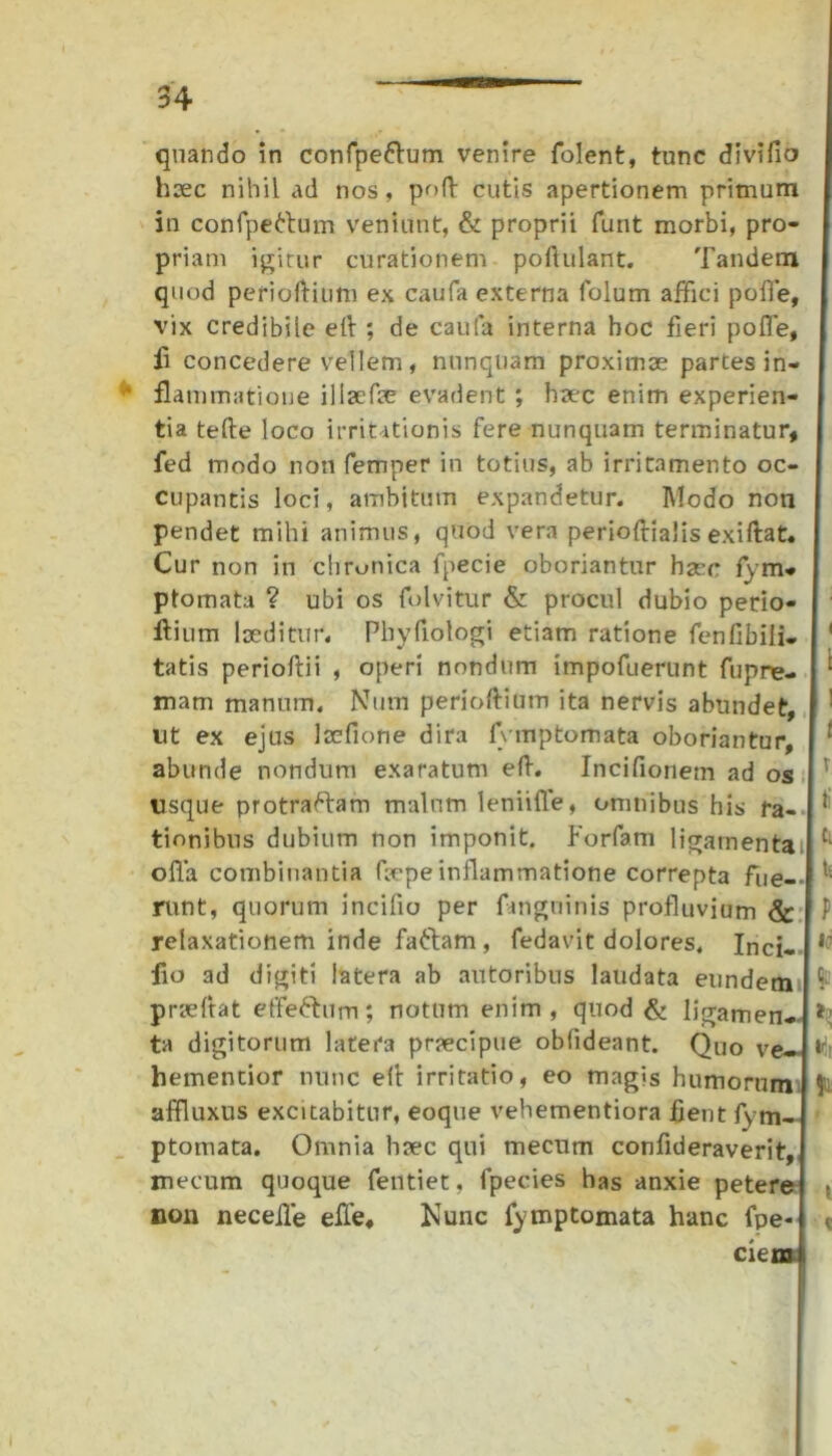 quando in confpe&um venire folent, tunc di vi fio hsec nihil ad nos, poft cutis apertionem primum in confpeftum veniunt, & proprii furit morbi, pro- priam igitur curationem poflulant. Tandem I quod perioftium ex caufa externa folum affici poffe, vix credibile eft ; de caufa interna boc fieri poffe, I ii concedere vellem, nunquam proximae partes in- ‘ flammatione illaefae evadent ; haec enim experien- tia tefte loco irritationis fere nunquam terminatur, fed modo non femper in totius, ab irritamento oc- cupantis loci, ambitum expandetur. Modo non pendet mihi animus, quod vera perioftialis exiftat. Cur non in chronica fpecie oboriantur haec fym- ptomata ? ubi os folvitur & procul dubio perio- ftium laeditur, Pliyfiologi etiam ratione fenfibiii- 1 tatis perioftii , operi nondum impofuerunt fupre- ‘ mam manum. Nutn perioftitnn ita nervis abundet, f ut ex ejus laefione dira fvmp tornata oboriantur, [ ! abunde nondum exaratum eft. Incifionem ad os v usque protraftam malum leniiffe, omnibus his ra- tionibns dubium non imponit. Forfam ligainentailC; offa combinantia faepe inflammatione correpta fue--| runt, quorum incifio per fanguinis profluvium & | P relaxationem inde fafram, fedavit dolores, Inci- 11 fio ad digiti latera ab autoribus laudata eundem ^ praeftat effeftum; notum enim, quod & ligamen- *! ta digitorum latera praecipue oblideant. Quo ve*| hementior nunc eft irritatio, eo magis humorum Mu affluxus excitabitur, eoque vehementiora fient fym- ptomata. Omnia haec qui mecum confideraverit, mecum quoque fentiet, fpecies has anxie petere • non neceffe effe. Nunc fymptomata hanc fpe-l < cie mi