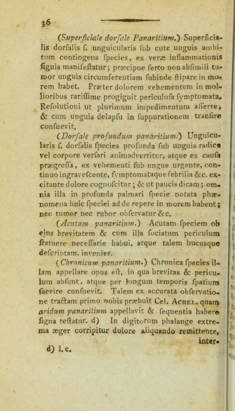 (Superficiale dorfale Panaritium.*) Superficia- lis dorfalis f. .unguicularis fub cute unguis ambi- tum contingens fpecies, ex verae inflammationis lignis manifeftatur; praecipue ferto nonablimili tu- mor unguis circumferentiam fubinde ftipare in mo- rem habet. Praeter dolorem vehementem in mol- lioribus rariffime progignit periculofa fymptomata, Refolutioni ut plurimum impedimentum alierre, & cum unguis delapfu in fuppurationem traniire confuevit. (Dorfale profundum panaritium.') Unguicu- laris f. dorfalis fpecies profunda fub unguis radie® vel corpore verfari animadvertitur, atque ex caufa prsegreffa, ex vehementi fub ungue urgente, con- tinuo ingravefeente, fymptomataque febrilia &c. ex- citante dolore cognofcitur ; & ut paucis dicam; om- nia illa in profunda palmari fpecie notata phae- nomena huic fpeciei ad de repere in morem habent; nec tumor nec rubor obfervatur&c. (Acutum panaritium.) Acutam fpeciem ob ejus brevitatem & cum illa fociatum periculum ftatuere necefiarie habui, atque talem hucusque deferiptam'. invenies. ( Chronicum panaritium.) Chronica fpecies il- lam appellare opus efi, in qua brevitas & pericu- lum abfunt, atque per longum temporis fpatium faevire confuevit. Talem ex accurata obfervatio- ne traftam primo nobis praebuit Cei. Acrel., quam aridum panaritium appellavit & fequentia habere ligna teftatur. d) In digitorum phalange extre- ma aeger corripitur dolore aliquando remittente, inter-