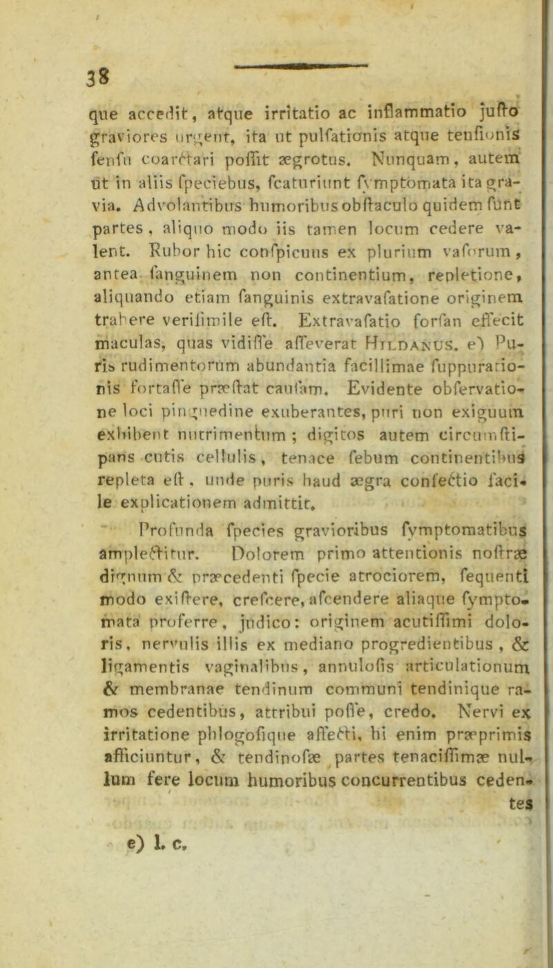 f que accedit, atque irritatio ac inflammatio jufto graviores urgent, ita ut pulfationis atque tenfionis fenfu coarCtari poffit aegrotus. Nunquam, autem ut in aliis fpeciebus, fcaturiunt (ymptomata ita gra- via. Advolantibus humoribus obffaculo quidem funt partes , aliquo modo iis tamen locum cedere va- lent. Rubor hic confpicuus ex plurium vaforum, antea fanguinem non continentium, repletione, aliquando etiam fanguinis extravafatione originem trahere verilimile eft. Extravafatio forfan effecit maculas, quas vidiffe affecerat Htldanus. e') Pu- ris rudimentorum abundantia facillimae fuppurario- nis fortafle praedat caufam. Evidente obfervatio- ne loci pinguedine exuberantes, puri non exiguum exhibent nutrimentum ; digitos autem eircumfU- pans cutis cellulis, tenace febum continentibus repleta e(t. unde puris haud aegra confeCtio faci* le explicationem admittit. Profunda fpecies gravioribus fvmptomatibus amplectitur. Dolorem primo attentionis noftrae dignum & praecedenti fpecie atrociorem, fequenti modo exiftere, crefcere, afcendere aliaque fympto* mata proferre, judico: originem acutiffimi dolo- ris. nervulis illis ex mediano progredientibus , & ligamentis vaginalibus, annulofis articulationum & membranae tendinum communi tendinique ra- mos cedentibus, attribui poffe, credo. Nervi ex irritatione phlogofique affeCti, hi enim praeprimis afficiuntur, & tendi nofae partes tenaciflimae nul- lum fere locum humoribus concurrentibus ceden* tes