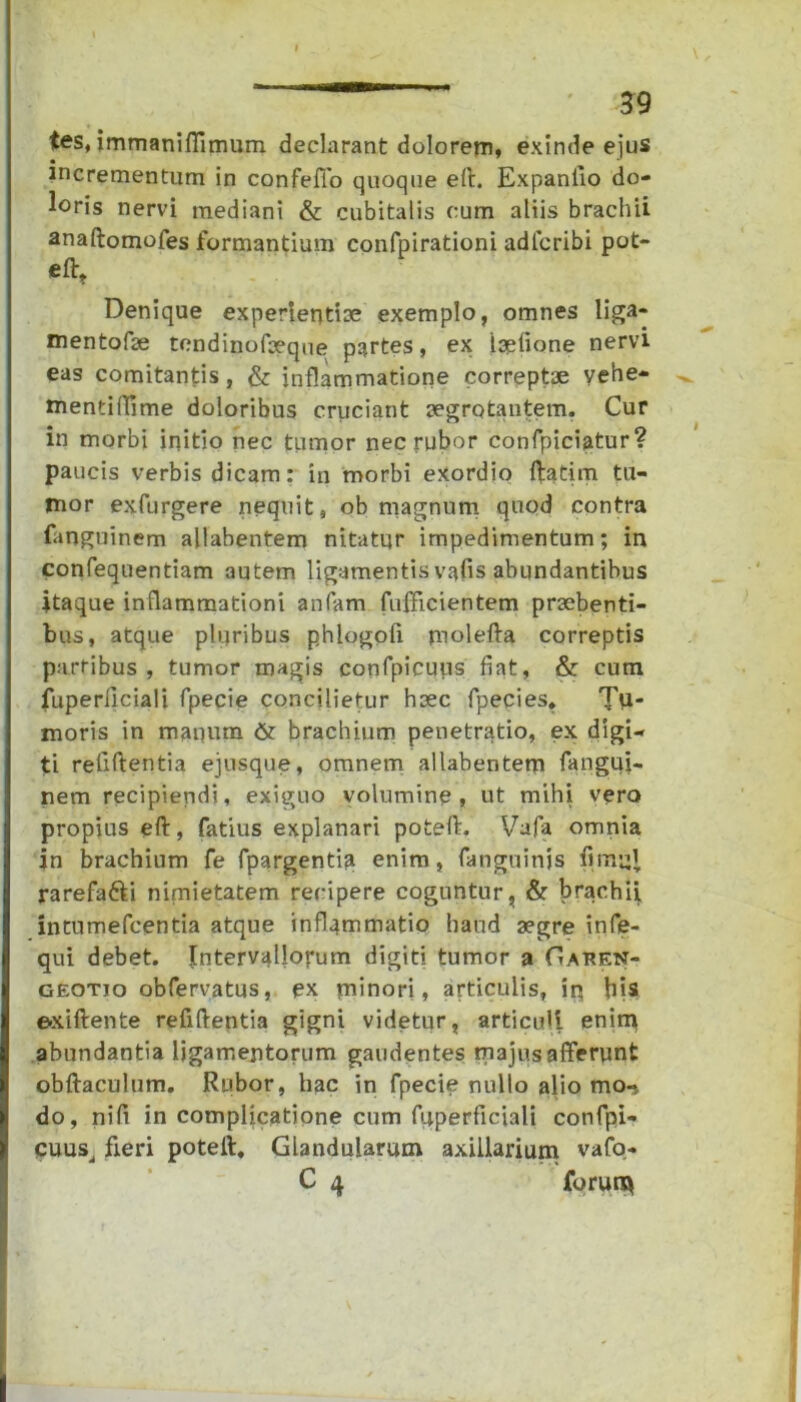 tes, immaniflimum declarant dolorem, exinde ejus incrementum in confeffo quoque eft. Expanlio do- loris nervi mediani & cubitalis cum aliis brachii anaftomofes formantium confpirationi adferibi pot- eftt Denique experientiae exemplo, omnes liga- mentofse tendinofaeque partes, ex iaefione nervi eas comitantis, & inflammatione correptae vehe- mentiflime doloribus criiciant aegrotantem. Cur in morbi initio nec tumor nec rubor confpiciatur? paucis verbis dicam: in morbi exordio ftatim tu- mor exfurgere nequit, ob magnum quod contra fanguinem ajlabentem nitatur impedimentum; in confequentiam autem ligamentis vafis abundantibus itaque inflammationi anfam fnfficientem praebenti- bus, atque plqribus phlogoii molefta correptis partibus , tumor magis confpicuus fiat, & cum fuperflciali fpecie concilietur haec fpecies» Ti- moris in manum & brachium penetratio, ex digi- ti refiftentia ejusque, omnem allabentem fangui- nem recipiendi, exiguo volumine, ut mihi vero propius eft, fatius explanari poteft. Vafa omnia in brachium fe fpargentia enim, fanguinjs fimijJ, rarefafti nimietatem recipere coguntur, & brachii, intumefcentia atque inflammatio haud aegre infe- qui debet. Intervallorum digiti tumor a Gauen- geotio obfervatus, ex minori, articulis, iq his exiftente refiftentia gigni videtur, articuli enim abundantia ligamentorum gaudentes majus afferunt obftaculum. Rubor, hac in fpecie nullo alio mo-, do, nifi in complicatione cum fuperflciali confpi- cuus, fieri poteft. Glandularum axillarium vafo- C 4 forum