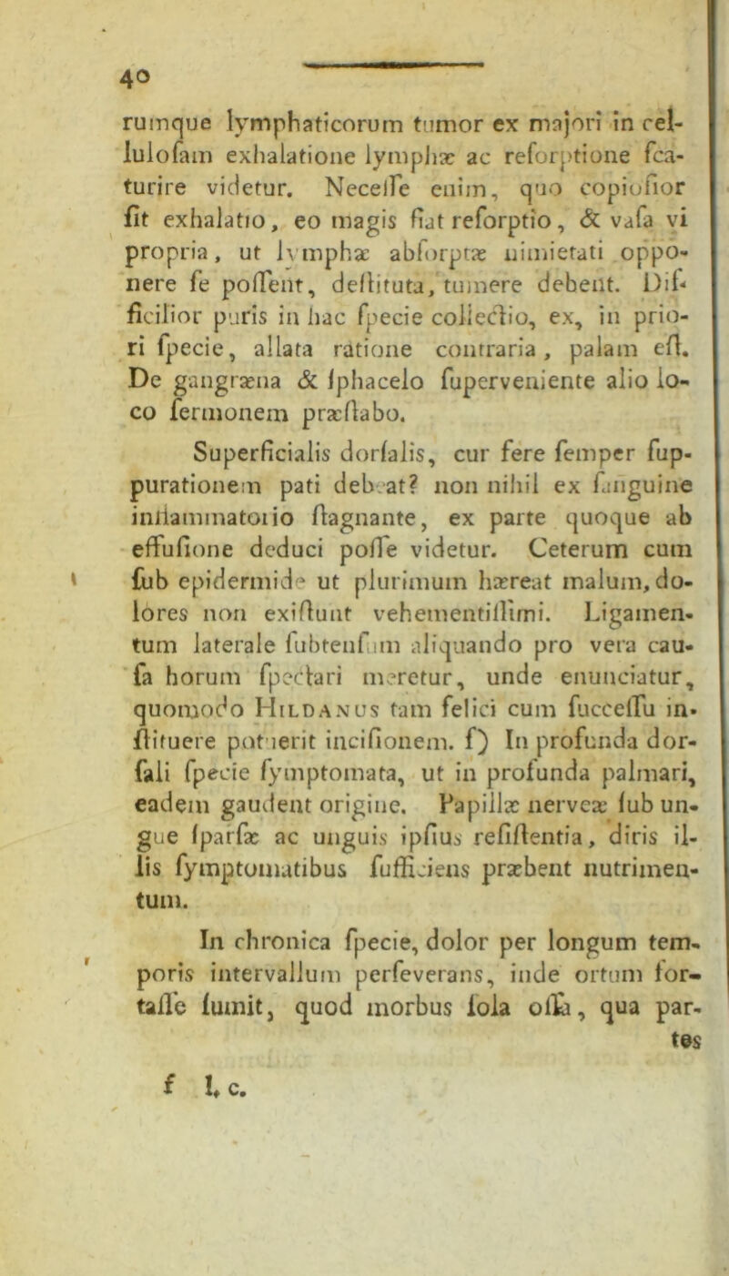 rumque lymphaticorum tumor ex majori in cel- lulofam exhalatione lymphae ac reforptione fca- turire videtur. NecelTe enim, quo copiufior fit exhalatio, eo magis fiat reforptio, & vafa vi propria, ut lymphae abforptae nimietati oppo- nere fe pollent, dellituta, tumere debent. Dif* ficilior puris in hac fpecie colleclio, ex, in prio- ri fpecie, allata ratione contraria, palam e fi. De gangraena & fphacelo fuperveniente alio lo- co fermonem praefiabo. Superficialis dorfalis, cur fere femper fup- purationem pati deb .at? non nihil ex fuiguine iniiammatoiio fiagnante, ex parte quoque ab effufione deduci polle videtur. Ceterum cum fijb epidermide ut plurimum haereat malum, do- lores non exifiunt vehementillimi. Ligamen- tum laterale fubtenf un aliquando pro vera cau- fa horum fpeclari meretur, unde enunciatur, quomodo Hildanus tam felici cum fuceelTu in* fiifuere patuerit incifionem. f) In profunda dor- fali fpecie fymptomata, ut in profunda palmari, eadem gaudent origine. Papillae nerve* fub un- gue Iparfae ac unguis ipfius refiftentia, diris il- lis fymptomatibus fufficiens praebent nutrimen- tum. In chronica fpecie, dolor per longum tem- poris intervallum perfeverans, inde ortum for- talle futuit, quod morbus ioia olli, qua par- tes f l c.