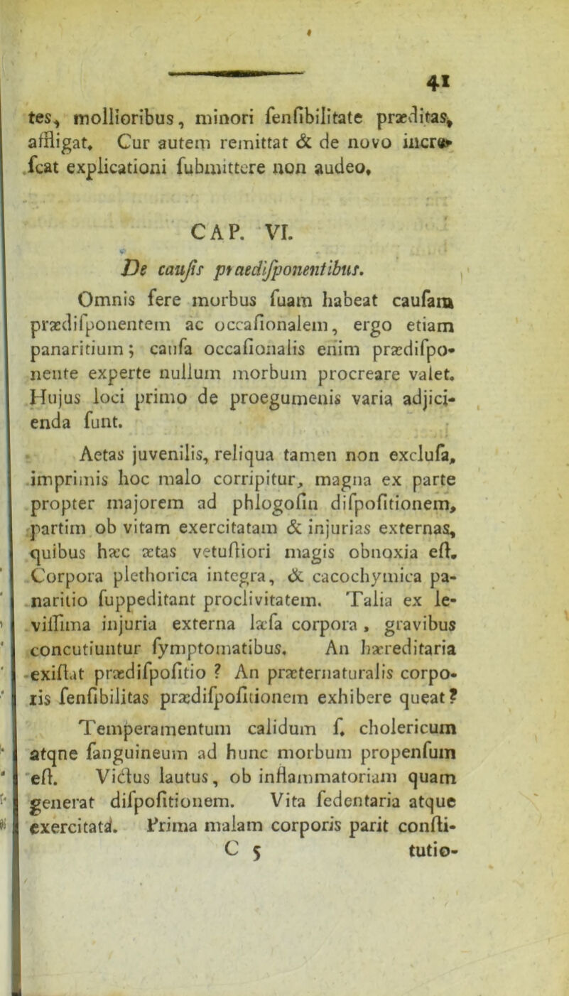 tes, mollioribus, minori fenflbilitate praeditas* affligat. Cur autem remittat & de novo incr#»- fcat explicationi fubmittere non audeo, CAP. VI. ? 1 „ . A De caujis praedifponentibuT. Omnis fere morbus fuam habeat caufara praedifponentein ac occafionalem, ergo etiam panaritiuin; caufa occafionalis enim praedifpo* nente experte nullum morbum procreare valet. Hujus loci primo de proegumenis varia adjici- enda funt. , _ j Aetas juvenilis, reliqua tamen non exclufa, imprimis hoc malo corripitur, magna ex parte propter majorem ad phlogofin difpofitionem, partim ob vitam exercitatam & injurias externas, quibus hxc retas vetuAiori magis obnoxia eA. Corpora plethorica integra, & cacochymica pa- naritio fuppeditant proclivitatem. Talia ex le- viiTima injuria externa lafa corpora, gravibus concutiuntur fymptomatibus. An harreditaria exiAat prasdifpofitio ? An praeternaturalis corpo- ris fenfibilitas prscdifpofitionem exhibere queat? Temperamentum calidum f, cholericum atqne fanguineum ad hunc morbum propenfum eA. Vicius lautus, ob inflammatoriam quam generat difpofitionem. Vita fedentaria atque exercitati. Prima malam corporis parit conAi- C 5 tutio-