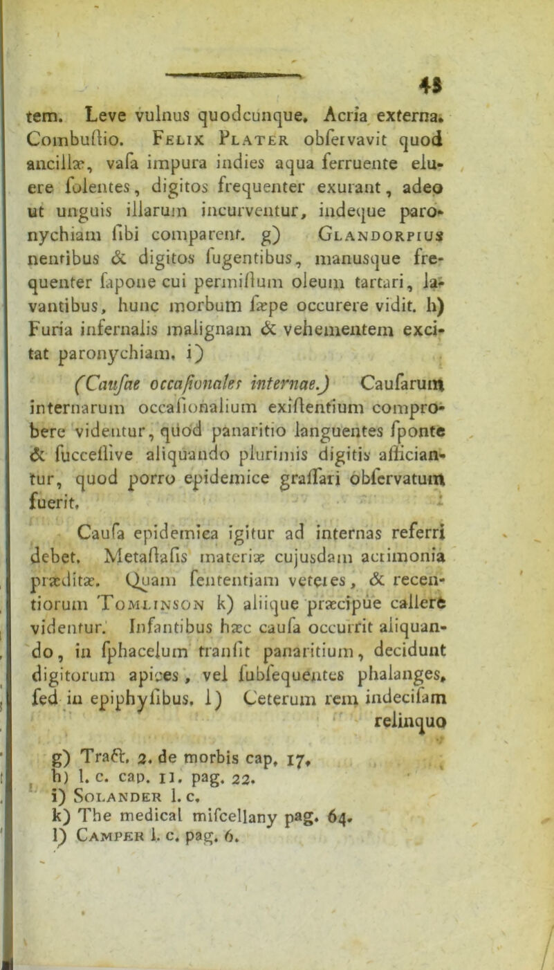 45 tem. Leve vulnus quodcunque. Acria externa. Combudio. Felix Flater obfervavit quod ancilla*, vafa impura indies aqua ferruente elu- ere folentes, digitos frequenter exurant, adeo ut unguis illarum incurventur, indeque paro- nychiam libi comparent, g) Glandorpius nentibus & digitos fugentibus, manusque fre- quenter fapone cui permidum oleum tartari, la- vantibus, hunc morbum fiepe occurere vidit, h) Furia infernalis malignam & vehementem exci- tat paronychiam, i) (Canfae occafionakt internae.) Caufarutn internarum occafionalium exidentium compro- bere videntur, quod panaritio languentes fponte <5c fuccedive aliquando plurimis digitis affician- tur, quod porro epidemice graffiari obfervatuin fuerit, Caufa epidemica igitur ad internas referri debet. Metadads materia? cujusdam acrimonia praedita;. Quam fententiam veteies, & recen- tiorum Tomlinson k) aliique prtecipue callere videntur. Infantibus ha;c caufa occurrit aliquan- do, in fphacelum trandt panaritium, decidunt digitorum apices, vel lublequentes phalanges, fed in epiphyllbus, 1) Ceterum rem indecifatn relinquo g) Traft, 2, de morbis cap, 17, h) 1. c. cap. 11. pag. 22. i) Soi.ANDER 1. C. k) The medical mifcellany pag. 64.