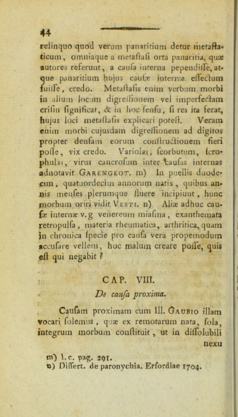 relinquo quod verum panaritium detur metafta* ticum, omuiaque a metaftafi orta panaritia, quas autores referunt, a caula interna pependille,at- que panaritium hujus caula; internrs. effectum fuiife, credo. Metaftafis enim verbum morbi in alium locum digrellionem vel imperfectam erifin fignificaf, & in hoc (enfu, fi res ita ferat, hujus loci metaftafis explicari potefi. Veram enim morbi cujusdam digrellionem ad digitos propter denfam eorum conftruvftionem fieri polle, vix credo. Varioias, fcorbutum, fcro- phulis, virus cancrofum inter-^aufas internas adnotavit Garengeot. m) In puellis duode- cim, quataordeeim annorum natis, quibus an- nis menfes plerumque fiuere incipiunt, hunc morbum oriri vidit Vesti, ii) Alia; adhuc cau- fa; internae v.g vehereum miafina, exanthemata retropulfa, materia rheumatica, arthritica,quam jn chronica Ipecie pro caufa vera propemodum accufare vellem, hoc malum creare poiTe, quis eft qui negabit ? C A P. VIII. < De caufa proxima. Caufam proximam cum 111. Gaubio illam vocari folemus , qua; ex remotarum nata, fola, integrum morbum confiituit, ut in dififolubili nexu tn) \. c. pag. 2QI» u) DilTert. de paronychia. Erfordiae 1704.