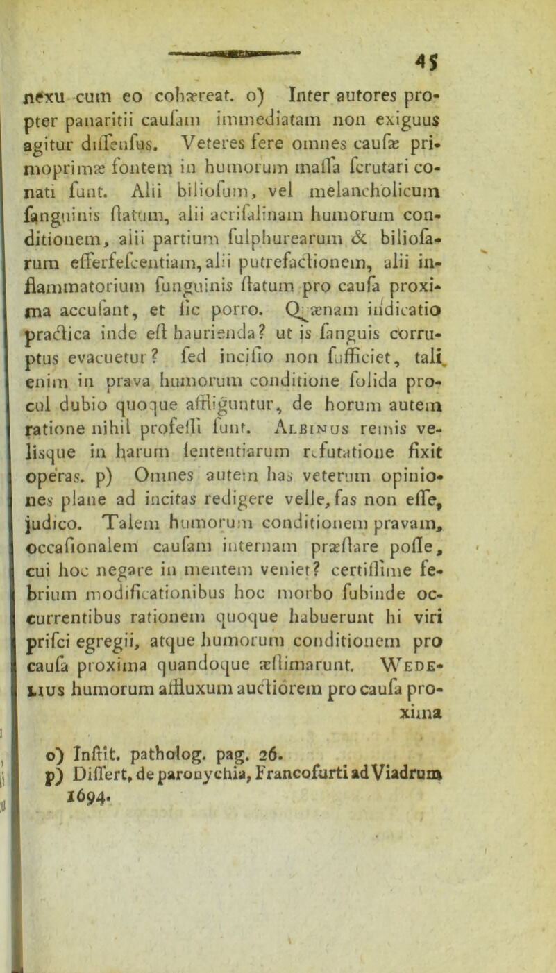 pter panaritii caufam immediatam non exiguus agitur diffenfus. Veteres fere omnes caufas pri- moprimas fontem in humorum matla fcrutari co- nati lunt. Alii biliolum, vel melancholicum fanguinis flatum, alii acrifalinam humorum con- ditionem, aiii partium lulphurearum & biliofa- rum efferfefcentiam, alii putrefablionem, alii in- flammatorium funguinis flatum pro caufa proxi- ma accuiant, et lic porro. Q^aenam indicatio practica inde efl haurienda? ut is fanguis corru- ptus evacuetur? fed iticifio non fufficiet, tali, enim in prava humorum conditione folida pro- cul dubio quoque affliguntur, de horum autem ratione nihil profeili lunt. Albinus reinis ve- lisque in harum lententiarum refutatione fixit operas, p) Omnes autem has veterum opinio- nes plane ad incitas redigere velle, fas non efle, judico. Talem humorum conditionem pravam, occaflonalem caufam internam prafllare pofle, cui hoc negare in mentem veniet? certillime le- brium modificationibus hoc morbo fubinde oc- currentibus rationem quoque habuerunt hi viri prifci egregii, atque humorum conditionem pro caufa proxima quandoque afllimarunt. Wede- uus humorum alfluxum auefliorem pro caufa pro- xima o) Inftit. patholog. pag. 26. p) Differt, de paronychia, brancofurtiadViadrum 1694.