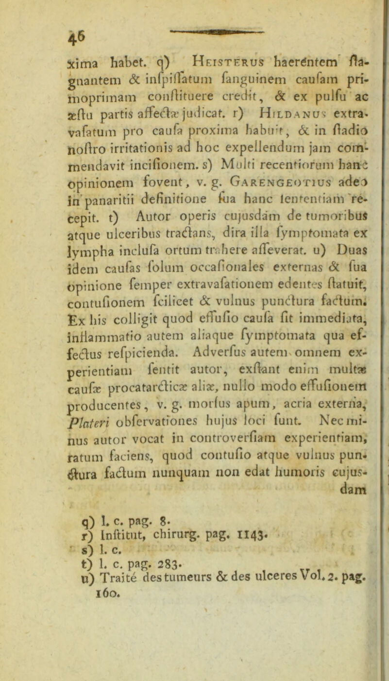 xima habet, q) Heisterus haerdntem ffa- gnantem & infpiffatum fanguinem caufam pri- rnoprimam conflituere credit, & ex pulfu ac seltu partis affecta judicat. r) Hild.anus extra- vnfatum pro caufa proxima habuit, & in Oadio noAro irritationis ad hoc expellendum jam com- mendavit incifionem. s) Multi recentiorum hanc opinionem fovent, v. g. Garengeotius adeo in panaritii definitione Aia hanc lentendam re- cepit. t) Autor operis cujusdam de tumoribus atque ulceribus tradans, dira illa fymptomata ex lympha inclufa ortum trahere alfeverat, u) Duas idem caufas folum occafionales externas & fua opinione femper extravafationem edentes Aatuit, contufionem fcilicet & vulnus pundura factum. Ex his colligit quod eflufio caufa fit immediata, inflammatio autem aliaque fymptomata qua ef- fectus refpicienda. Adverfus autem, omnem ex- perientiam fentit autor, exibant enim multas caufe procatardicae aliae, nullo modo effufionem producentes, v. g. morius apum, acria extenia, Piat eri obfervationes hujus loci funt. Nec mi- nus autor vocat in controverfiam experientiam, ratum faciens, quod contufio atque vulnus pun- ctura fadum nunquam non edat humoris eujus- dam \ r . tS q) L c. pag. 8* r) Lnftitut, chirurg. pag. 1143. s) 1. c. t) 1. c. pag. 283- e , , w) Traite destumeurs & des ulceres Vol,2. pag. 160.
