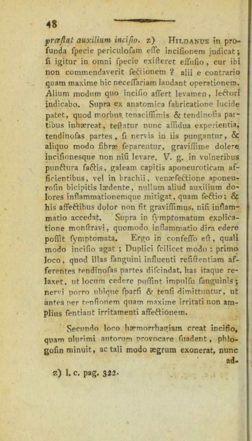 funda fpecie periculofam efife incifionem judicat; ii igitur in otnni fpecie exifteret effufio , cur ibi non commendaverit fe£tionem ? alii e contrario quam maxime hic necelTariam laudant operationem. Alium modum quo incifio affert levamen, ledtori indicabo. Supra ex anatomica fabricatione lucide patet, quod morbus, tenaciffimis & tendinolis par- tibus inhaereat, teflatur nunc aflidua experientia, tendinofas partes, fi nervis in iis pungantur, & aliquo modo fibrae feparentur, graviffime dolere incifionesque non nifi levare. V. g. in vulneribus pun&ura fa&is, galeam capitis aponeuroticam af- ficientibus, vel in brachii, venaefeftione aponeu- rofin bicipitis laedente, nullum aliud auxilium do- lores inflammationemque mitigat, quam feftio; & his affeftibus dolor non fit gravifiimus, nifi inflam- matio accedat. Supra in fvmptomatum explica- tione monftravi, quomodo inflammatio dira edere pofiit fymptomata* Ergo in confefio efi, quali modo incifio agat ; Duplici fcilicet modo : primo loco, quod illas fanguini influenti refifientiam af- ferentes tendinofas partes difcindat. has itaque re- laxet, ut locum cedere poffint impnlfu fanguinis ; nervi porro ubique fparfi & tenfi dimittuntur, ut antea ner t^nfionem quam maxime irritati non am- plius fentiant irritamenti aflfe&ionem. Secundo loco haemorrhagiam creat incifio, quam Dlurimi autorum provocare fuadent, phlo- gofin minuit, ac tali modo aegrum exonerat, nunc ad* z) 1. c. pag. 322*